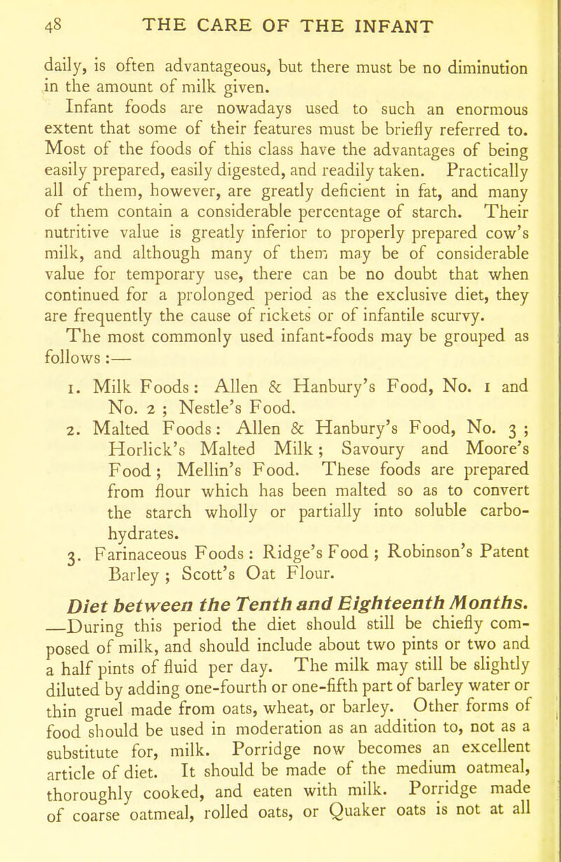 daily, is often advantageous, but there must be no diminution in the amount of milk given. Infant foods are nowadays used to such an enormous extent that some of their features must be briefly referred to. Most of the foods of this class have the advantages of being easily prepared, easily digested, and readily taken. Practically all of them, however, are greatly deficient in fat, and many of them contain a considerable percentage of starch. Their nutritive value is greatly inferior to properly prepared cow's milk, and although many of them may be of considerable value for temporary use, there can be no doubt that when continued for a prolonged period as the exclusive diet, they are frequently the cause of rickets or of infantile scurvy. The most commonly used infant-foods may be grouped as follows :— 1. Milk Foods: Allen & Hanbury's Food, No. i and No. 2 ; Nestle's Food. 2. Malted Foods: Allen & Hanbury's Food, No. 3 ; Horlick's Malted Milk; Savoury and Moore's Food; Mellin's Food. These foods are prepared from flour which has been malted so as to convert the starch wholly or partially into soluble carbo- hydrates. 3. Farinaceous Foods : Ridge's Food ; Robinson's Patent Barley ; Scott's Oat Flour. Diet between the Tenth and Eighteenth Months. During this period the diet should still be chiefly com- posed of milk, and should include about two pints or two and a half pints of fluid per day. The milk may still be slightly diluted by adding one-fourth or one-fifth part of barley water or thin gruel made from oats, wheat, or barley. Other forms of food should be used in moderation as an addition to, not as a substitute for, milk. Porridge now becomes an excellent article of diet. It should be made of the medium oatmeal, thoroughly cooked, and eaten with milk. Porridge made of coarse oatmeal, rolled oats, or Quaker oats is not at all