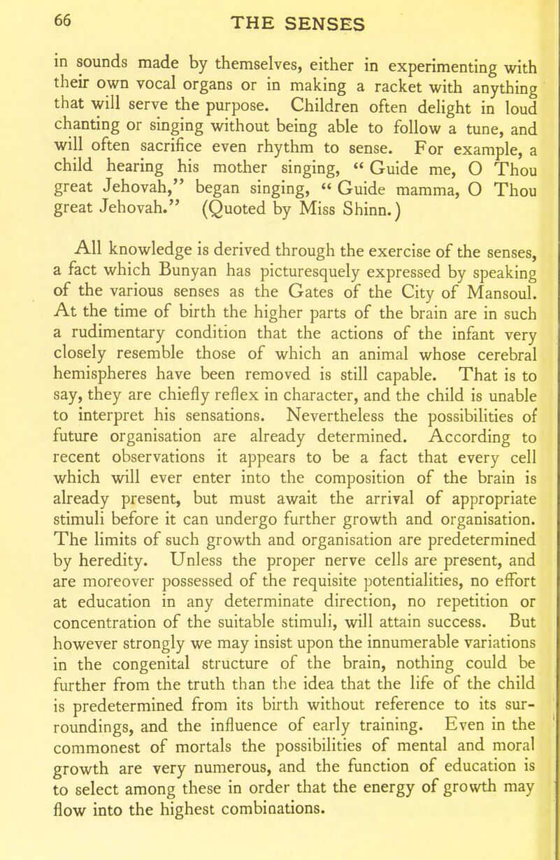 in sounds made by themselves, either in experimenting with their own vocal organs or in making a racket with anything that will serve the purpose. Children often delight in loud chanting or singing without being able to follow a tune, and will often sacrifice even rhythm to sense. For example, a child hearing his mother singing,  Guide me, O Thou great Jehovah, began singing,  Guide mamma, O Thou great Jehovah. (Quoted by Miss Shinn.) All knowledge is derived through the exercise of the senses, a fact which Bunyan has picturesquely expressed by speaking of the various senses as the Gates of the City of Mansoul. At the time of birth the higher parts of the brain are in such a rudimentary condition that the actions of the infant very closely resemble those of which an animal whose cerebral hemispheres have been removed is still capable. That is to say, they are chiefly reflex in character, and the child is unable to interpret his sensations. Nevertheless the possibilities of future organisation are already determined. According to recent observations it appears to be a fact that every cell which will ever enter into the composition of the brain is already present, but must await the arrival of appropriate stimuli before it can undergo further growth and organisation. The limits of such growth and organisation are predetermined by heredity. Unless the proper nerve cells are present, and are moreover possessed of the requisite potentialities, no effort at education in any determinate direction, no repetition or concentration of the suitable stimuli, will attain success. But however strongly we may insist upon the innumerable variations in the congenital structure of the brain, nothing could be further from the truth than the idea that the life of the child is predetermined from its birth without reference to its sur- roundings, and the influence of early training. Even in the commonest of mortals the possibilities of mental and moral growth are very numerous, and the function of education is to select among these in order that the energy of growth may flow into the highest combinations.