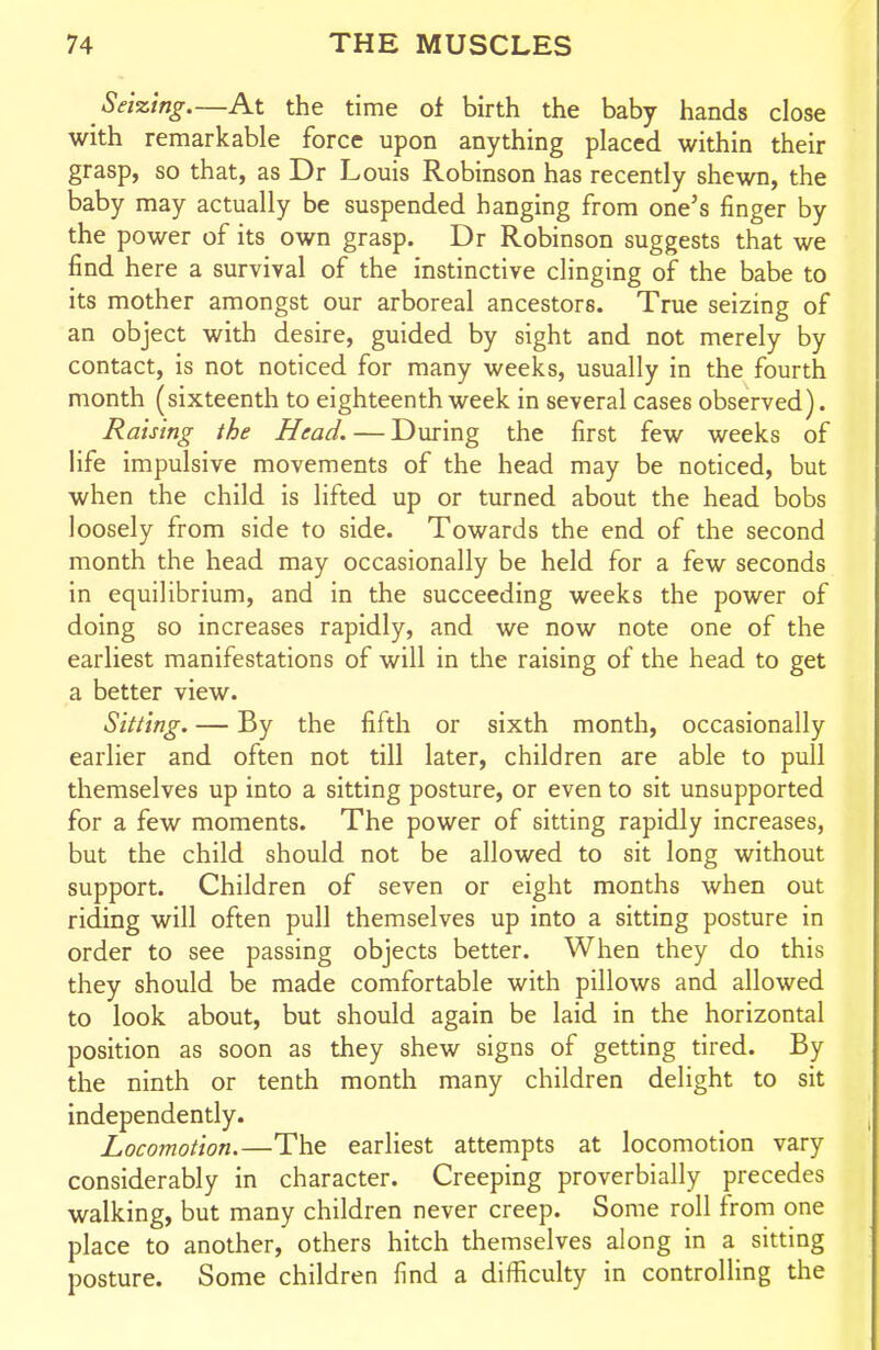 Seizing At the time of birth the baby hands close with remarkable force upon anything placed within their grasp, so that, as Dr Louis Robinson has recently shewn, the baby may actually be suspended hanging from one's finger by the power of its own grasp. Dr Robinson suggests that we find here a survival of the instinctive clinging of the babe to its mother amongst our arboreal ancestors. True seizing of an object with desire, guided by sight and not merely by contact, is not noticed for many weeks, usually in the fourth month (sixteenth to eighteenth week in several cases observed). Raising the Head. — During the first few weeks of life impulsive movements of the head may be noticed, but when the child is lifted up or turned about the head bobs loosely from side to side. Towards the end of the second month the head may occasionally be held for a few seconds in equilibrium, and in the succeeding weeks the power of doing so increases rapidly, and we now note one of the earliest manifestations of will in the raising of the head to get a better view. Sitting. — By the fifth or sixth month, occasionally earlier and often not till later, children are able to pull themselves up into a sitting posture, or even to sit unsupported for a few moments. The power of sitting rapidly increases, but the child should not be allowed to sit long without support. Children of seven or eight months when out riding will often pull themselves up into a sitting posture in order to see passing objects better. When they do this they should be made comfortable with pillows and allowed to look about, but should again be laid in the horizontal position as soon as they shew signs of getting tired. By the ninth or tenth month many children delight to sit independently. Locomotion.—The earliest attempts at locomotion vary considerably in character. Creeping proverbially precedes walking, but many children never creep. Some roll from one place to another, others hitch themselves along in a sitting posture. Some children find a difficulty in controlling the