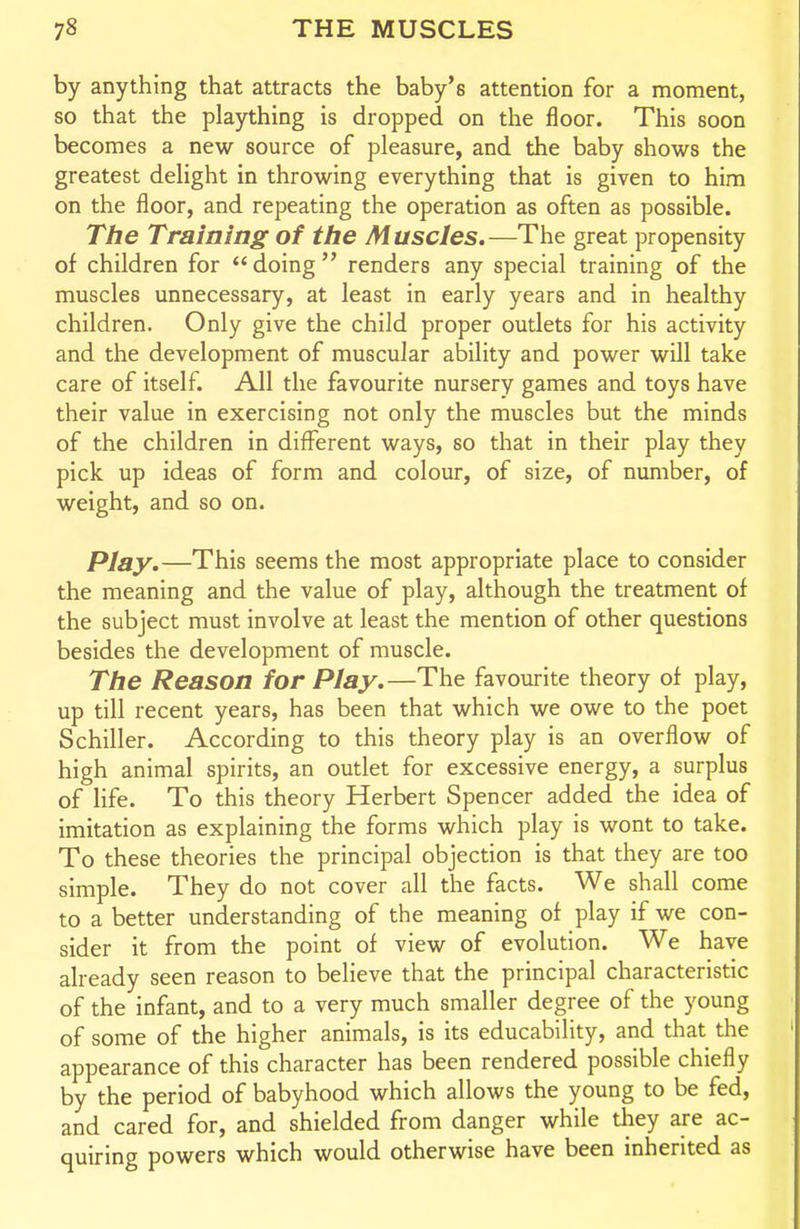 by anything that attracts the baby's attention for a moment, so that the plaything is dropped on the floor. This soon becomes a new source of pleasure, and the baby shows the greatest delight in throwing everything that is given to him on the floor, and repeating the operation as often as possible. The Training of the Muscles.—The great propensity of children for  doing  renders any special training of the muscles unnecessary, at least in early years and in healthy children. Only give the child proper outlets for his activity and the development of muscular ability and power will take care of itself. All the favourite nursery games and toys have their value in exercising not only the muscles but the minds of the children in different ways, so that in their play they pick up ideas of form and colour, of size, of number, of weight, and so on. Play.—This seems the most appropriate place to consider the meaning and the value of play, although the treatment of the subject must involve at least the mention of other questions besides the development of muscle. The Reason for Play.—The favourite theory of play, up till recent years, has been that which we owe to the poet Schiller. According to this theory play is an overflow of high animal spirits, an outlet for excessive energy, a surplus of life. To this theory Herbert Spencer added the idea of imitation as explaining the forms which play is wont to take. To these theories the principal objection is that they are too simple. They do not cover all the facts. We shall come to a better understanding of the meaning of play if we con- sider it from the point of view of evolution. We have already seen reason to believe that the principal characteristic of the infant, and to a very much smaller degree of the young of some of the higher animals, is its educability, and that the appearance of this character has been rendered possible chiefly by the period of babyhood which allows the young to be fed, and cared for, and shielded from danger while they are ac- quiring powers which would otherwise have been inherited as