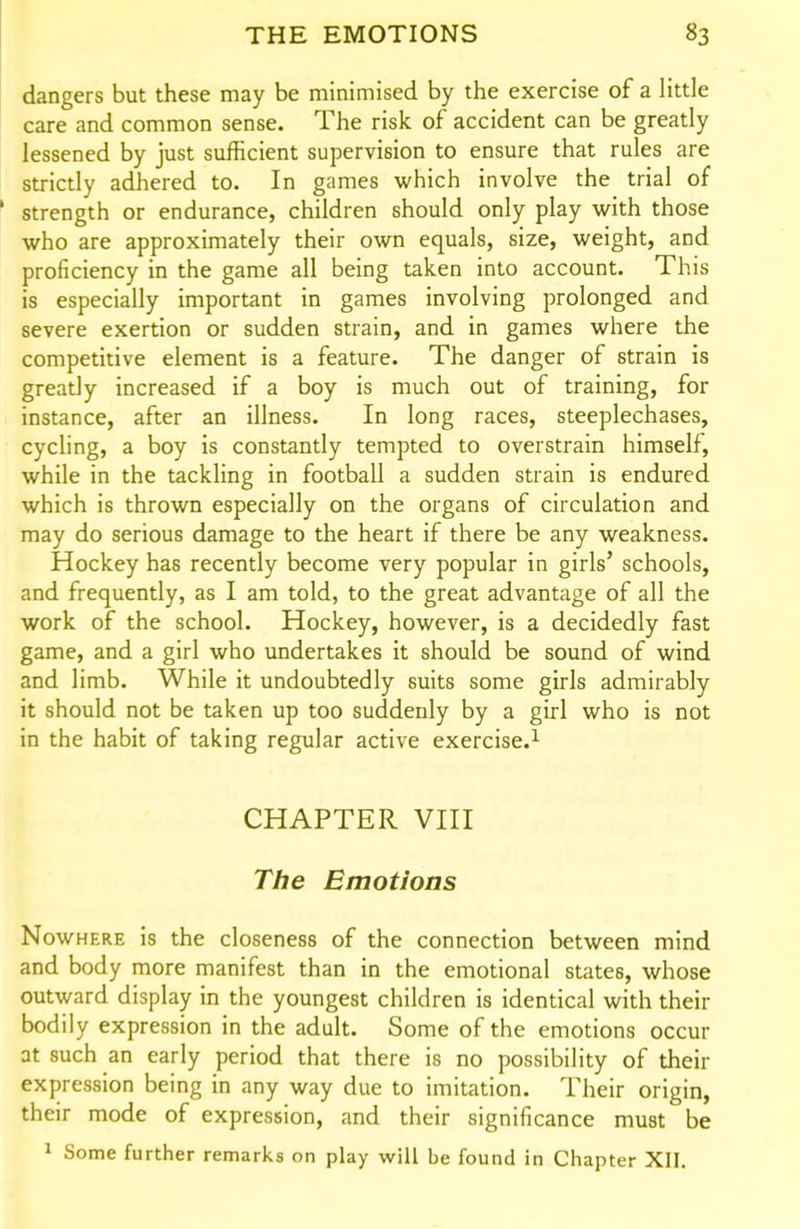 dangers but these may be minimised by the exercise of a little care and common sense. The risk of accident can be greatly lessened by just sufficient supervision to ensure that rules are strictly adhered to. In games which involve the trial of ' strength or endurance, children should only play with those who are approximately their own equals, size, weight, and proficiency in the game all being taken into account. This is especially important in games involving prolonged and severe exertion or sudden strain, and in games where the competitive element is a feature. The danger of strain is greatly increased if a boy is much out of training, for instance, after an illness. In long races, steeplechases, cychng, a boy is constantly tempted to overstrain himself, while in the tackling in football a sudden strain is endured which is thrown especially on the organs of circulation and may do serious damage to the heart if there be any weakness. Hockey has recently become very popular in girls' schools, and frequently, as I am told, to the great advantage of all the work of the school. Hockey, however, is a decidedly fast game, and a girl who undertakes it should be sound of wind and limb. While it undoubtedly suits some girls admirably it should not be taken up too suddenly by a girl who is not in the habit of taking regular active exercise.^ CHAPTER VIII The Emotions Nowhere is the closeness of the connection between mind and body more manifest than in the emotional states, whose outward display in the youngest children is identical with their bodily expression in the adult. Some of the emotions occur at such an early period that there is no possibility of their expression being in any way due to imitation. Their origin, their mode of expression, and their significance must be 1 Some further remarks on play will be found in Chapter XII.