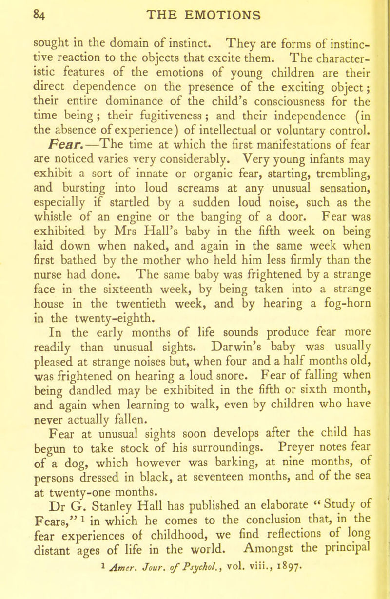 sought in the domain of instinct. They are forms of instinc- tive reaction to the objects that excite them. The character- istic features of the emotions of young children are their direct dependence on the presence of the exciting object; their entire dominance of the child's consciousness for the time being ; their fugitiveness ; and their independence (in the absence of experience) of intellectual or voluntary control. Fear.—The time at which the first manifestations of fear are noticed varies very considerably. Very young infants may exhibit a sort of innate or organic fear, starting, trembling, and bursting into loud screams at any unusual sensation, especially if startled by a sudden loud noise, such as the whistle of an engine or the banging of a door. Fear was exhibited by Mrs Hall's baby in the fifth week on being laid down when naked, and again in the same week when first bathed by the mother who held him less firmly than the nurse had done. The same baby was frightened by a strange face in the sixteenth week, by being taken into a strange house in the twentieth week, and by hearing a fog-horn in the twenty-eighth. In the early months of life sounds produce fear more readily than unusual sights. Darwin's baby was usually pleased at strange noises but, when four and a half months old, was frightened on hearing a loud snore. Fear of falling when being dandled may be exhibited in the fifth or sixth month, and again when learning to walk, even by children who have never actually fallen. Fear at unusual sights soon develops after the child has begun to take stock of his surroundings. Preyer notes fear of a dog, which however was barking, at nine months, of persons dressed in black, at seventeen months, and of the sea at twenty-one months. Dr G. Stanley Hall has published an elaborate  Study of Fears, i in which he comes to the conclusion that, in the fear experiences of childhood, we find reflections of long distant ages of life in the world. Amongst the principal 1 Amer. Jour, of Psychol., vol. viii., 1897.
