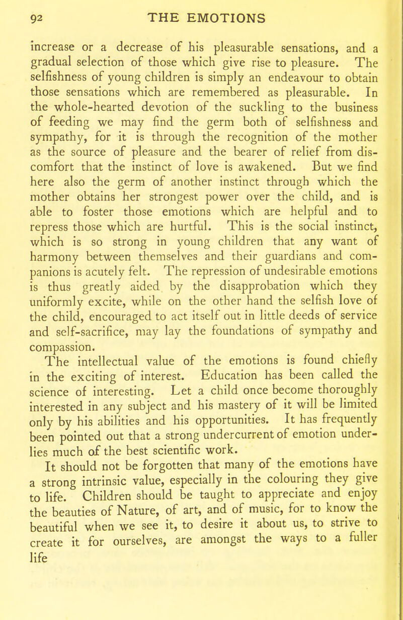 increase or a decrease of his pleasurable sensations, and a gradual selection of those which give rise to pleasure. The selfishness of young children is simply an endeavour to obtain those sensations which are remembered as pleasurable. In the whole-hearted devotion of the suckling to the business of feeding we may find the germ both of selfishness and sympath)'^, for it is through the recognition of the mother as the source of pleasure and the bearer of relief from dis- comfort that the instinct of love is awakened. But we find here also the germ of another instinct through which the mother obtains her strongest power over the child, and is able to foster those emotions which are helpful and to repress those which are hurtful. This is the social instinct, which is so strong in young children that any want of harmony between themselves and their guardians and com- panions is acutely felt. The repression of undesirable emotions is thus greatly aided by the disapprobation which they uniformly excite, while on the other hand the selfish love of the child, encouraged to act itself out in little deeds of service and self-sacrifice, may lay the foundations of sympathy and compassion. The intellectual value of the emotions is found chiefly in the exciting of interest. Education has been called the science of interesting. Let a child once become thoroughly interested in any subject and his mastery of it will be limited only by his abilities and his opportunities. It has frequently been pointed out that a strong undercurrent of emotion under- lies much of the best scientific work. It should not be forgotten that many of the emotions have a strong intrinsic value, especially in the colouring they give to life. Children should be taught to appreciate and enjoy the beauties of Nature, of art, and of music, for to know the beautiful when we see it, to desire it about us, to strive to create it for ourselves, are amongst the ways to a fuller life