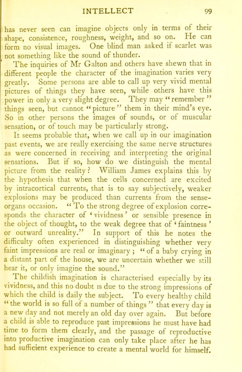 has never seen can imagine objects only in terms of their shape, consistence, roughness, weight, and so on. He can form no visual images. One blind man asked if scarlet was not something like the sound of thunder. The inquiries of Mr Galton and others have shewn that in different people the character of the imagination varies very greatly. Some persons are able to call up very vivid mental pictures of things they have seen, while others have this power in only a very slight degree. They may  remember  things seen, but cannot picture them in their mind's eye. So in other persons the images of sounds, or of muscular sensation, or of touch may be particularly strong. It seems probable that, when we call up in our imagination past events, we are really exercising the same nerve structures as were concerned in receiving and interpreting the original sensations. But if so, how do we distinguish the mental picture from the reality ? William James explains this by the hypothesis that when the cells concerned are excited by intracortical currents, that is to say subjectively, weaker explosions may be produced than currents from the sense- organs occasion.  To the strong degree of explosion corre- sponds the character of * vividness ' or sensible presence in the object of thought, to the weak degree that of * faintness ' or outward unreality. In support of this he notes the difficulty often experienced in distinguishing whether very faint impressions are real or imaginary ;  of a baby crying in a distant part of the house, we are uncertain whether we still hear it, or only imagine the sound. The childish imagination is characterised especially by its vividness, and this no doubt is due to the strong impressions of which the child is daily the subject. To every healthy child  the world is so full of a number of things  that every day is a new day and not merely an old day over again. But before a child is able to reproduce past impressions he must have had time to form them clearly, and the passage of reproductive into productive imagination can only take place after he has had sufficient experience to create a mental world for himself.