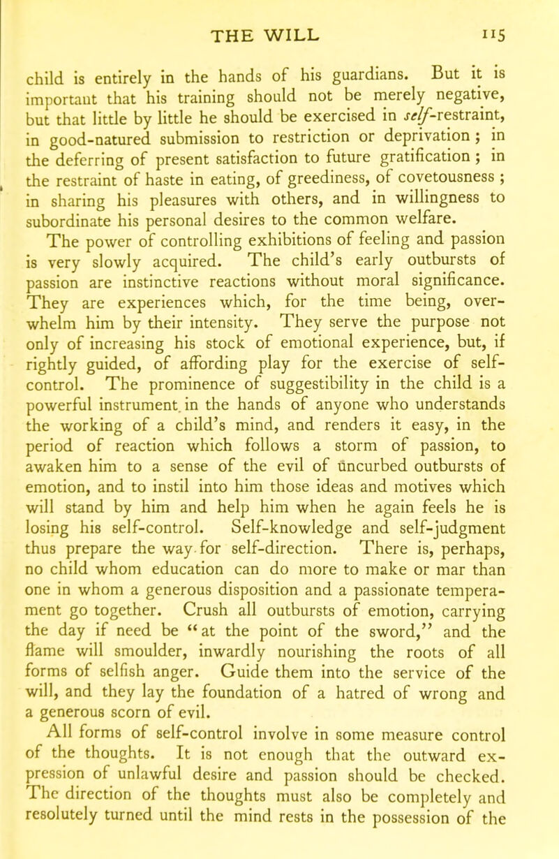 child is entirely in the hands of his guardians. But it is important that his training should not be merely negative, but that little by little he should be exercised in j^^-restraint, in good-natured submission to restriction or deprivation ; in the deferring of present satisfaction to future gratification ; in the restraint of haste in eating, of greediness, of covetousness ; in sharing his pleasures with others, and in willingness to subordinate his personal desires to the common welfare. The power of controlling exhibitions of feeling and passion is very slowly acquired. The child's early outbursts of passion are instinctive reactions without moral significance. They are experiences which, for the time being, over- whelm him by their intensity. They serve the purpose not only of increasing his stock of emotional experience, but, if rightly guided, of affording play for the exercise of self- control. The prominence of suggestibility in the child is a powerful instrument in the hands of anyone who understands the working of a child's mind, and renders it easy, in the period of reaction which follows a storm of passion, to awaken him to a sense of the evil of uncurbed outbursts of emotion, and to instil into him those ideas and motives which will stand by him and help him when he again feels he is losing his self-control. Self-knowledge and self-judgment thus prepare the way. for self-direction. There is, perhaps, no child whom education can do more to make or mar than one in whom a generous disposition and a passionate tempera- ment go together. Crush all outbursts of emotion, carrying the day if need be at the point of the sword, and the flame will smoulder, inwardly nourishing the roots of all forms of selfish anger. Guide them into the service of the will, and they lay the foundation of a hatred of wrong and a generous scorn of evil. All forms of self-control involve in some measure control of the thoughts. It is not enough that the outward ex- pression of unlawful desire and passion should be checked. The direction of the thoughts must also be completely and resolutely turned until the mind rests in the possession of the