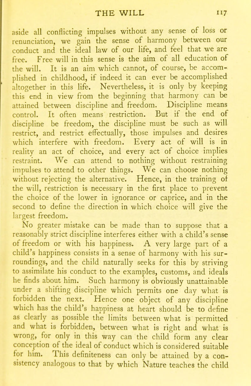 aside all conflicting impulses without any sense of loss or renunciation, we gain the sense of harmony between our conduct and the ideal law of our life, and feel that we are free. Free will in this sense is the aim of all education of the will. It is an aim which cannot, of course, be accom- plished in childhood, if indeed it can ever be accomplished altogether in this life. Nevertheless, it is only by keeping this end in view from the beginning that harmony can be attained between discipline and freedom. Discipline means control. It often means restriction. But if the end of discipline be freedom, the discipline must be such as will restrict, and restrict effectually, those impulses and desires which interfere with freedom. Every act of will is in reality an act of choice, and every act of choice implies restraint. We can attend to nothing without restraining impulses to attend to other things. We can choose nothing without rejecting the alternative. Hence, in the training of the will, restriction is necessary in the first place to prevent the choice of the lower in ignorance or caprice, and in the second to define the direction in which choice will give the largest freedom. No greater mistake can be made than to suppose that a reasonably strict discipline interferes either with a child's sense of freedom or with his happiness. A very large part of a child's happiness consists in a sense of harmony with his sur- roundings, and the child naturally seeks for this by striving to assimilate his conduct to the examples, customs, and ideals he finds about him. Such harmony is obviously unattainable under a shifting discipline which permits one day what is forbidden the next. Hence one object of any discipline which has the child's happiness at heart should be to define as clearly as possible the limits between what is permitted and what is forbidden, between what is right and what is wrong, for only in this way can the child form any clear conception of the ideal of conduct which is considered suitable for him. This definiteness can only be attained by a con- sistency analogous to that by which Nature teaches the child
