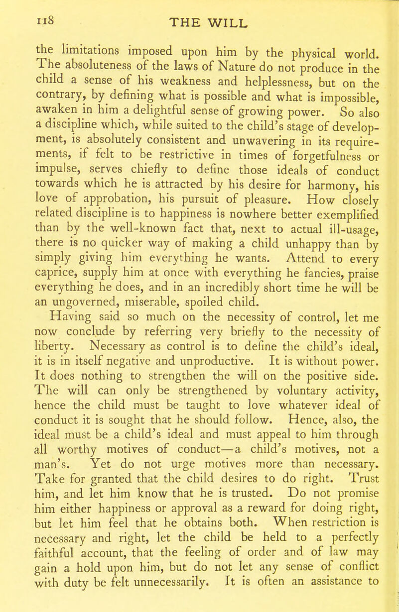 ri8 the limitations imposed upon him by the physical world. The absoluteness of the laws of Nature do not produce in the child a sense of his weakness and helplessness, but on the contrary, by defining what is possible and what is impossible, awaken in him a delightful sense of growing power. So also a discipline which, while suited to the child's stage of develop- ment, is absolutely consistent and unwavering in its require- ments, if felt to be restrictive in times of forgetfulness or impulse, serves chiefly to define those ideals of conduct towards which he is attracted by his desire for harmony, his love of approbation, his pursuit of pleasure. How closely related discipline is to happiness is nowhere better exemplified than by the well-known fact that, next to actual ill-usage, there is no quicker way of making a child unhappy than by simply giving him everything he wants. Attend to every caprice, supply him at once with everything he fancies, praise everything he does, and in an incredibly short time he will be an ungoverned, miserable, spoiled child. Having said so much on the necessity of control, let me now conclude by referring very briefly to the necessity of liberty. Necessary as control is to define the child's ideal, it is in itself negative and unproductive. It is without power. It does nothing to strengthen the will on the positive side. The will can only be strengthened by voluntary activity, hence the child must be taught to love whatever ideal of conduct it is sought that he should follow. Hence, also, the ideal must be a child's ideal and must appeal to him through all worthy motives of conduct—a child's motives, not a man's. Yet do not urge motives more than necessary. Take for granted that the child desires to do right. Trust him, and let him know that he is trusted. Do not promise him either happiness or approval as a reward for doing right, but let him feel that he obtains both. When restriction is necessary and right, let the child be held to a perfectly faithful account, that the feeling of order and of law may gain a hold upon him, but do not let any sense of conflict with duty be felt unnecessarily. It is often an assistance to