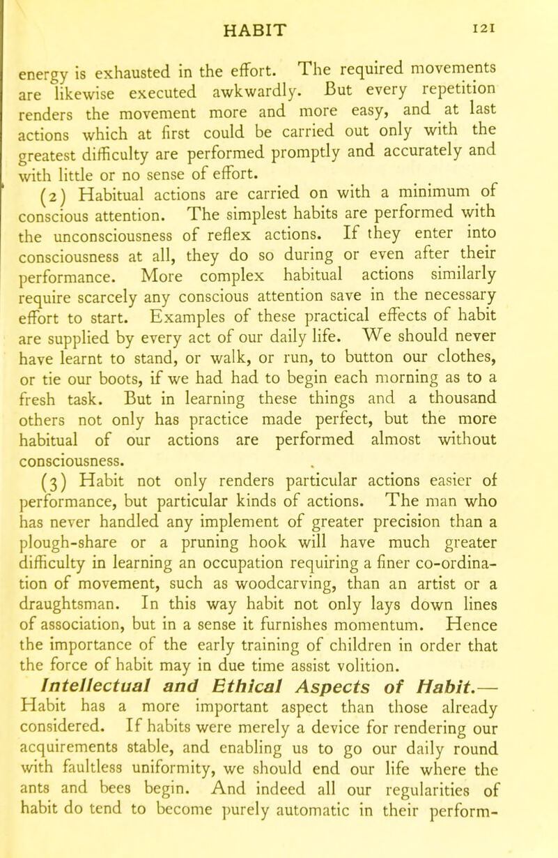 energy is exhausted in the effort. The required movements are likewise executed awkwardly. But every repetition renders the movement more and more easy, and at last actions which at first could be carried out only with the greatest difficulty are performed promptly and accurately and with little or no sense of effort. (2) Habitual actions are carried on with a minimum of conscious attention. The simplest habits are performed with the unconsciousness of reflex actions. If they enter into consciousness at all, they do so during or even after their performance. More complex habitual actions similarly require scarcely any conscious attention save in the necessary effort to start. Examples of these practical effects of habit are supplied by every act of our daily life. We should never have learnt to stand, or walk, or run, to button our clothes, or tie our boots, if we had had to begin each morning as to a fresh task. But in learning these things and a thousand others not only has practice made perfect, but the more habitual of our actions are performed almost without consciousness. (3) Habit not only renders particular actions easier of performance, but particular kinds of actions. The man who has never handled any implement of greater precision than a plough-share or a pruning hook will have much greater difficulty in learning an occupation requiring a finer co-ordina- tion of movement, such as woodcarving, than an artist or a draughtsman. In this way habit not only lays down lines of association, but in a sense it furnishes momentum. Hence the importance of the early training of children in order that the force of habit may in due time assist volition. Intellectual and Ethical Aspects of Habit.— Habit has a more important aspect than those already considered. If habits were merely a device for rendering our acquirements stable, and enabling us to go our daily round with faultless uniformity, we should end our life where the ants and bees begin. And indeed all our regularities of habit do tend to become purely automatic in their perform-