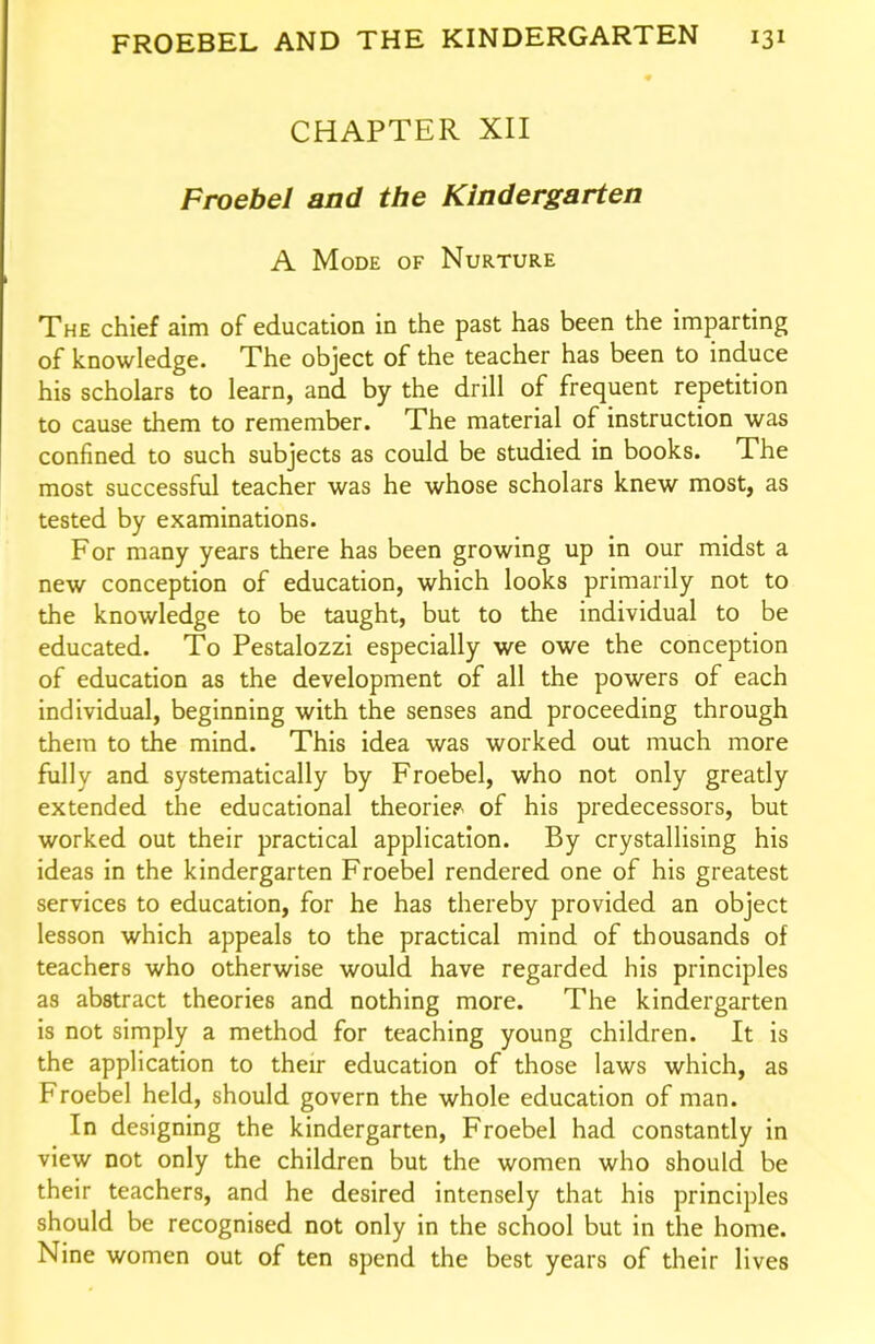 CHAPTER XII Froebel and the Kindergarten A Mode of Nurture The chief aim of education in the past has been the imparting of knowledge. The object of the teacher has been to induce his scholars to learn, and by the drill of frequent repetition to cause them to remember. The material of instruction was confined to such subjects as could be studied in books. The most successful teacher was he whose scholars knew most, as tested by examinations. For many years there has been growing up in our midst a new conception of education, which looks primarily not to the knowledge to be taught, but to the individual to be educated. To Pestalozzi especially we owe the conception of education as the development of all the powers of each individual, beginning with the senses and proceeding through them to the mind. This idea was worked out much more fully and systematically by Froebel, who not only greatly extended the educational theoriep- of his predecessors, but worked out their practical application. By crystallising his ideas in the kindergarten Froebel rendered one of his greatest services to education, for he has thereby provided an object lesson which appeals to the practical mind of thousands of teachers who otherwise would have regarded his principles as abstract theories and nothing more. The kindergarten is not simply a method for teaching young children. It is the application to their education of those laws which, as Froebel held, should govern the whole education of man. In designing the kindergarten, Froebel had constantly in view not only the children but the women who should be their teachers, and he desired intensely that his principles should be recognised not only in the school but in the home. Nine women out of ten spend the best years of their lives