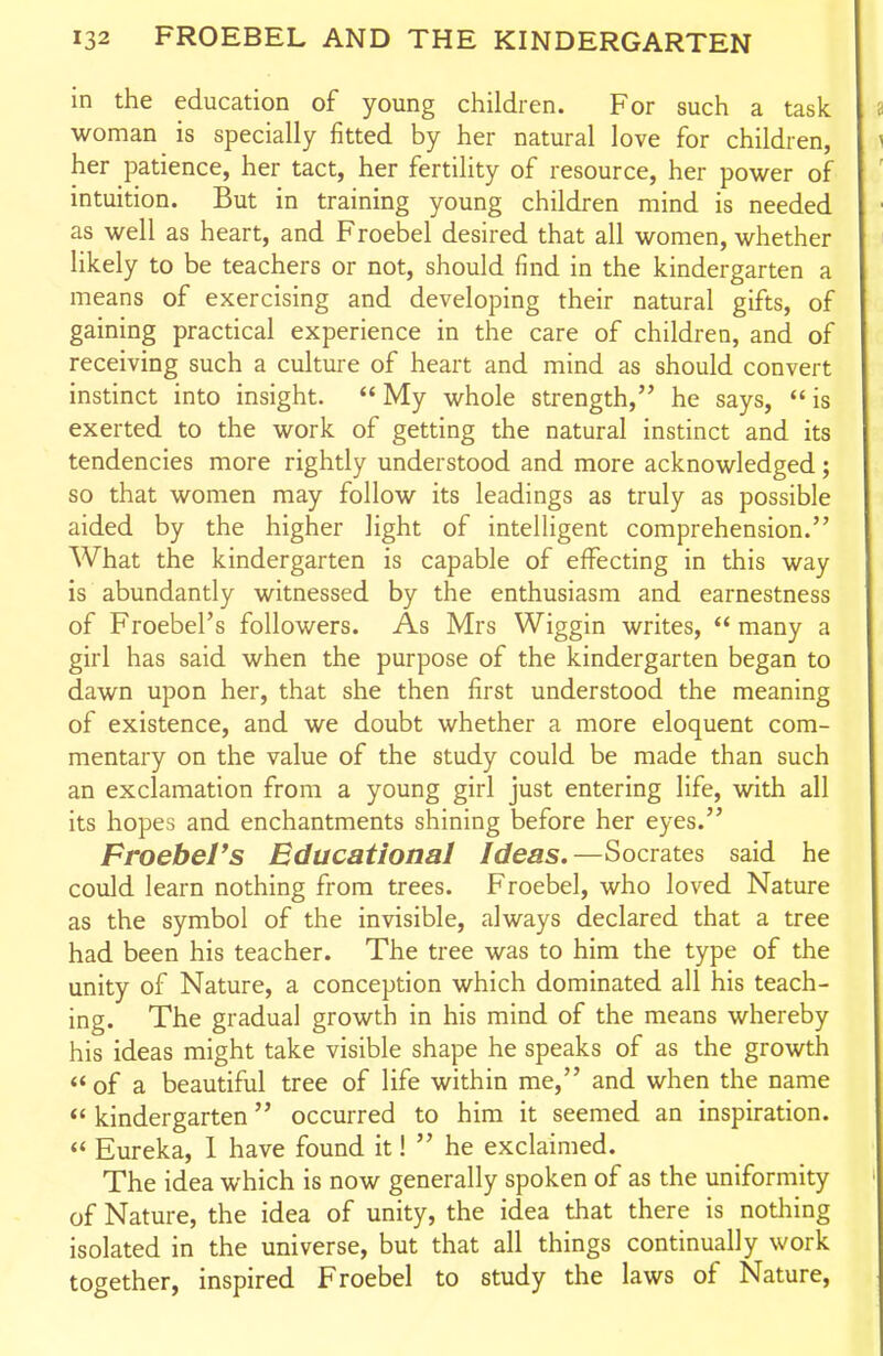 in the education of young children. For such a task woman is specially fitted by her natural love for children, her patience, her tact, her fertility of resource, her power of intuition. But in training young children mind is needed as well as heart, and Froebel desired that all women, whether likely to be teachers or not, should find in the kindergarten a means of exercising and developing their natural gifts, of gaining practical experience in the care of children, and of receiving such a culture of heart and mind as should convert instinct into insight.  My whole strength, he says,  is exerted to the work of getting the natural instinct and its tendencies more rightly understood and more acknowledged; so that women may follow its leadings as truly as possible aided by the higher light of intelligent comprehension. What the kindergarten is capable of effecting in this way is abundantly witnessed by the enthusiasm and earnestness of Froebel's followers. As Mrs Wiggin writes,  many a girl has said when the purpose of the kindergarten began to dawn upon her, that she then first understood the meaning of existence, and we doubt whether a more eloquent com- mentary on the value of the study could be made than such an exclamation from a young girl just entering life, with all its hopes and enchantments shining before her eyes. Froebel's Educational Ideas.—Socrates said he could learn nothing from trees. Froebel, who loved Nature as the symbol of the invisible, always declared that a tree had been his teacher. The tree was to him the type of the unity of Nature, a conception which dominated all his teach- ing. The gradual growth in his mind of the means whereby his ideas might take visible shape he speaks of as the growth of a beautiful tree of life within me, and when the name  kindergarten occurred to him it seemed an inspiration.  Eureka, 1 have found it!  he exclaimed. The idea which is now generally spoken of as the uniformity of Nature, the idea of unity, the idea that there is noticing isolated in the universe, but that all things continually work together, inspired Froebel to study the laws of Nature,