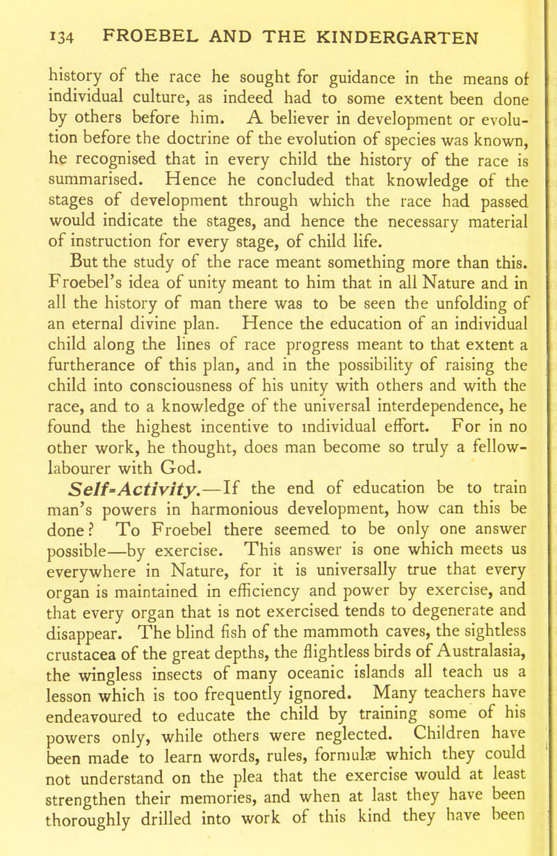 history of the race he sought for guidance in the means of individual culture, as indeed had to some extent been done by others before him. A believer in development or evolu- tion before the doctrine of the evolution of species was known, he recognised that in every child the history of the race is summarised. Hence he concluded that knowledge of the stages of development through which the race had passed would indicate the stages, and hence the necessary material of instruction for every stage, of child life. But the study of the race meant something more than this. Froebel's idea of unity meant to him that in all Nature and in all the history of man there was to be seen the unfolding of an eternal divine plan. Hence the education of an individual child along the lines of race progress meant to that extent a furtherance of this plan, and in the possibility of raising the child into consciousness of his unity with others and with the race, and to a knowledge of the universal interdependence, he found the highest incentive to mdividual effort. For in no other work, he thought, does man become so truly a fellow- labourer with God. Self'Activity.—If the end of education be to train man's powers in harmonious development, how can this be done? To Froebel there seemed to be only one answer possible—by exercise. This answer is one which meets us everywhere in Nature, for it is universally true that every organ is maintained in efficiency and power by exercise, and that every organ that is not exercised tends to degenerate and disappear. The blind fish of the mammoth caves, the sightless Crustacea of the great depths, the flightless birds of Australasia, the wingless insects of many oceanic islands all teach us a lesson which is too frequently ignored. Many teachers have endeavoured to educate the child by training some of his powers only, while others were neglected. Children have been made to learn words, rules, formulas which they could not understand on the plea that the exercise would at least strengthen their memories, and when at last they have been thoroughly drilled into work of this kind they have been