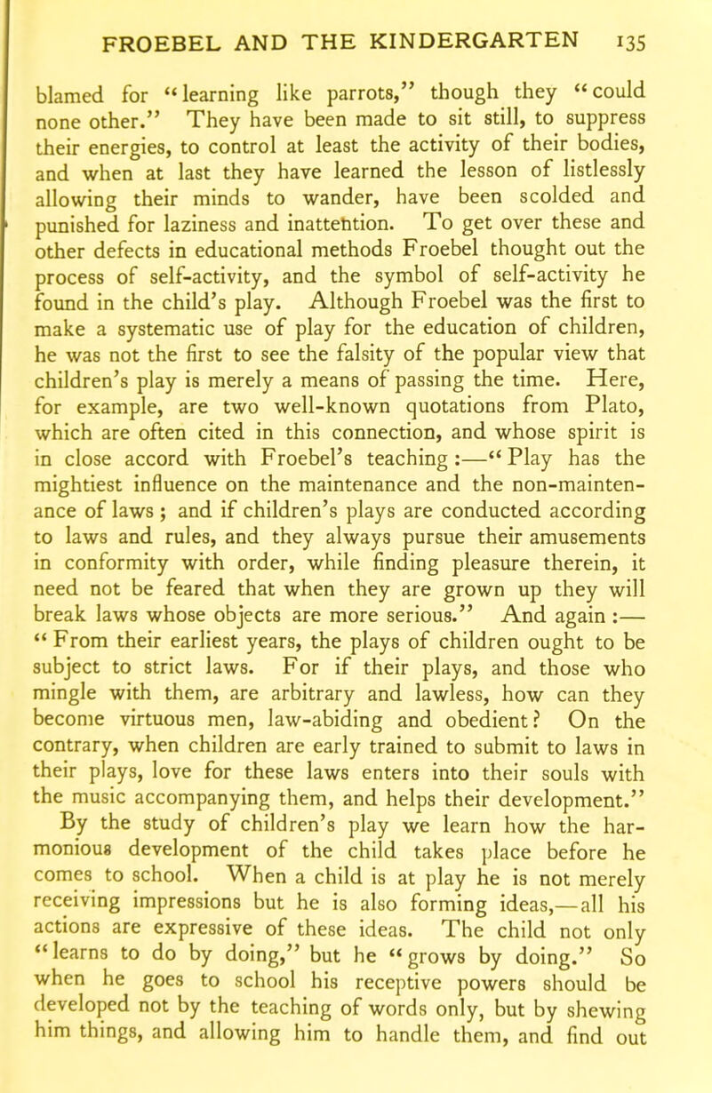 blamed for *<learning like parrots, though they could none other. They have been made to sit still, to suppress their energies, to control at least the activity of their bodies, and when at last they have learned the lesson of listlessly allowing their minds to wander, have been scolded and punished for laziness and inattention. To get over these and other defects in educational methods Froebel thought out the process of self-activity, and the symbol of self-activity he found in the child's play. Although Froebel was the first to make a systematic use of play for the education of children, he was not the first to see the falsity of the popular view that children's play is merely a means of passing the time. Here, for example, are two well-known quotations from Plato, which are often cited in this connection, and whose spirit is in close accord with Froebel's teaching :— Play has the mightiest influence on the maintenance and the non-mainten- ance of laws ; and if children's plays are conducted according to laws and rules, and they always pursue their amusements in conformity with order, while finding pleasure therein, it need not be feared that when they are grown up they will break laws whose objects are more serious. And again :—  From their earliest years, the plays of children ought to be subject to strict laws. For if their plays, and those who mingle with them, are arbitrary and lawless, how can they become virtuous men, law-abiding and obedient? On the contrary, when children are early trained to submit to laws in their plays, love for these laws enters into their souls with the music accompanying them, and helps their development. By the study of children's play we learn how the har- monious development of the child takes place before he comes to school. When a child is at play he is not merely receiving impressions but he is also forming ideas,—all his actions are expressive of these ideas. The child not only learns to do by doing, but he grows by doing. So when he goes to school his receptive powers should be developed not by the teaching of words only, but by shewing him things, and allowing him to handle them, and find out