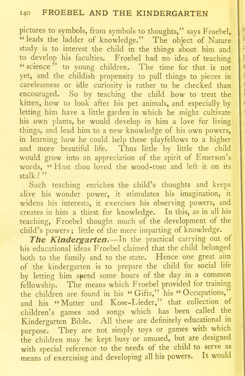 pictures to symbols, from symbols to thoughts, says Froebel,  leads the ladder of knowledge. The object of Nature study is to interest the child in the things about him and to develop his faculties. Froebel had no idea of teaching *' science to young children. The time for that is not yet, and the childish propensity to pull things to pieces in carelessness or idle curiosity is rather to be checked than encouraged. So by teaching the child how to treat the kitten, how to look after his pet animals, and especially by letting him have a little garden in which he might cultivate his own plants, he would develop in him a love for living things, and lead him to a new knowledge of his own powers, in learning how he could help these playfellows to a higher and more beautiful life. Thus little by little the child would grow into an appreciation of the spirit of Emerson's words, Hast thou loved the wood-rose and left it on its stalk >  Such teaching enriches the child's thoughts and keeps alive his wonder power, it stimulates his imagination, it widens his interests, it exercises his observing powers, and creates in him a thirst for knowledge. In this, as in all his teaching, Froebel thought much of the development of the child's powers; little of the mere imparting of knowledge. The Kindergarten.—the practical carrying out of his educational ideas Froebel claimed that the child belonged both to the family and to the state. Hence one great aim of the kindergarten is to prepare the child for social life by letting him spend some hours of the day in a common fellowship. The means which Froebel provided for training the children are found in his  Gifts, his  Occupations, and his Mutter und Kose-Lieder, that collection of children's games and songs which has been called the Kindergarten Bible. All these are definitely educational in purpose. They are not simply toys or games with which the children may be kept busy or amused, but are designed with special reference to the needs of the child to serve as means of exercising and developing all his powers. It would