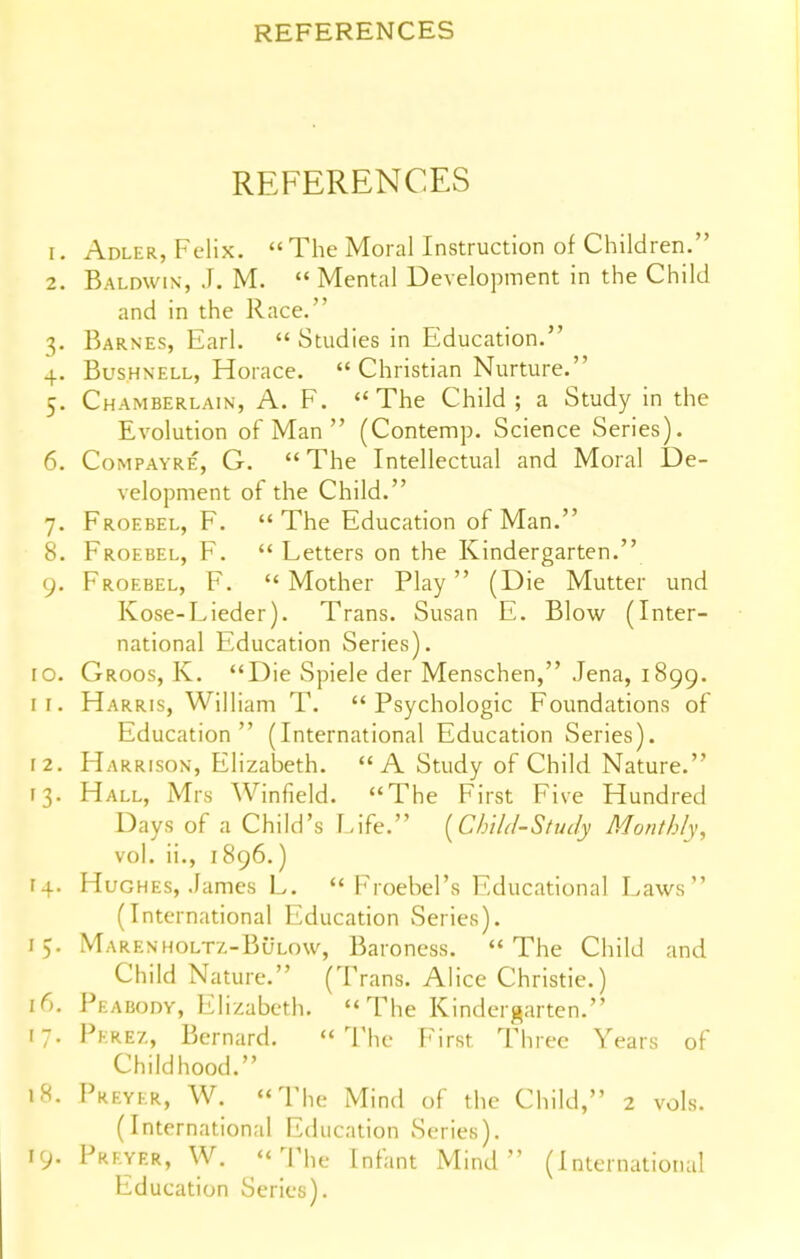 REFERENCES 1. Adler, Felix.  The Moral Instruction of Children. 2. Baldwin, J. M.  Mental Development in the Child and in the Race. 3. Barnes, Earl.  Studies in Education. 4. BusHNELL, Horace.  Christian Nurture. 5. Chamberlain, A. F. ''The Child; a Study in the Evolution of Man  (Contemp. Science Series). 6. Compayre, G. The Intellectual and Moral De- velopment of the Child. 7. Froebel, F.  The Education of Man. 8. Froebel, F.  Letters on the Kindergarten. 9. Froebel, F.  Mother Play  (Die Mutter und Kose-Lieder). Trans. Susan E. Blow (Inter- national Education Series). 10. Groos, K. Die Spiele der Menschen, Jena, 1899. ir. Harris, William T. Psychologic Foundations of Education (International Education Series). 12. H ARRisoN, Elizabeth. A Study of Child Nature. 13. Hall, Mrs Winfield. The First Five Hundred Days of a Child's Eife. [ChiU-Study Monthly, vol. ii., 1896.) 14. Hughes, James L.  Froebel's Educational Laws (International Education Series). 15. Marenholtz-Bulow, Baroness. The Child and Child Nature. (Trans. Alice Christie.) 16. Peabody, Elizabeth. The Kindergarten. 17. Pkrez, Bernard.  ^rhc First Three Years of Childhood. 18. Preyer, W. The Mind of the Child, 2 vols. (International Education Series). 19- Preyer, W.  ^IMie Infant Mind  (International Education Series).