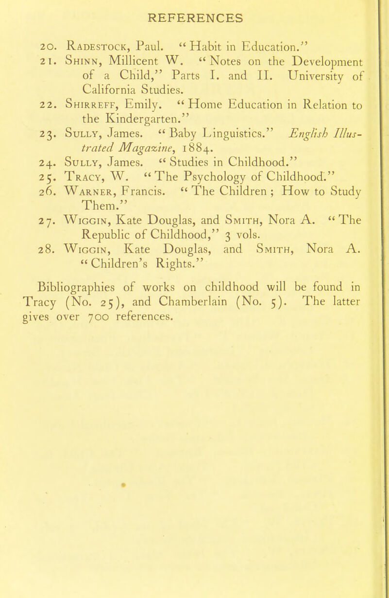 20. Radestock, Paul.  Habit in Education. 21. Shinn, Millicent W. Notes on the Development of a Child, Parts I. and II. University of California Studies. 22. Shirreff, Emily. Home Education in Relation to the Kindergarten. 23. Sully, James.  Baby Linguistics. English Illus- trated Maga%'ine, 1884. 24. Sully, James.  Studies in Childhood. 25. Tracy, W. The Psychology of Childhood. 26. Warner, Francis.  The Children ; How to Study Them. 27. WiGGiN, Kate Douglas, and Smith, Nora A. The Republic of Childhood, 3 vols. 28. WiGGiN, Kate Douglas, and Smith, Nora A. Children's Rights. Bibliographies of works on childhood will be found in Tracy (No. 25), and Chamberlain (No. 5). The latter gives over 700 references.