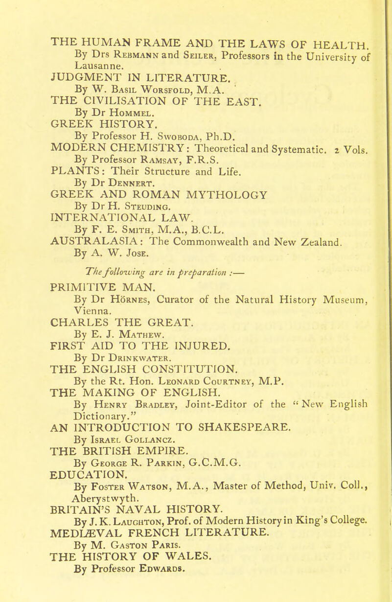 THE HUMAN FRAME AND THE LAWS OF HEALTH. By Drs Rebmann and Seiler. Professors in the University of Lausanne. JUDGMENT IN LITERATURE. By W. Basil Worsfold, M.A. ' THE CIVILISATION OF THE EAST. By Dr Hommel. GREEK HISTORY. By Professor H. Swoboda, Ph.D. MODERN CHEMISTRY: Theoretical and Systematic, z Vols. By Professor Ramsay, F.R.S. PLANTS: Their Structure and Life. By Dr Dennert. GREEK AND ROMAN MYTHOLOGY By Dr H. Steuding. INTERNATIONAL LAW. By F. E. Smith, M.A., B.C.L. AUSTRALASIA: The Commonwealth and New Zealand. By A. W. Jose. The folloiving are in preparation :— PRIMITIVE MAN. By Dr Hornes, Curator of the Natural History Museum, Vienna. CHARLES THE GREAT. By E. J. Mathew. FIRST AID TO THE INJURED. By Dr Drinkwater. THE ENGLISH CONSTITUTION. By the Rt. Hon. Leonard Courtney, M.P, THE MAKING OF ENGLISH. By Henry Bradley, Joint-Editor of the  New English Dictionary. AN INTRODUCTION TO SHAKESPEARE. By Israel Gollancz. THE BRITISH EMPIRE. By George R. Parkin, G.C.M.G. EDUCATION. By Foster Watson, M.A., Master of Method, Univ. Coll., Aberystwyth. BRITAIN'S NAVAL HISTORY. By J. K. Laughton, Prof, of Modern History in King's College. MEDIEVAL FRENCH LITERATURE. By M. Gaston Paris. THE HISTORY OF WALES. By Professor Edwards.