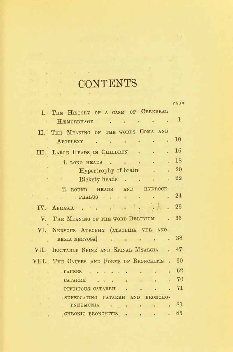 CONTENTS PAQB I.' The Histoby op a case of Cerebral H^MOBBHAGE . . • • • II.' The Meaning of the words Coma and Apoplexy VII. VIII. 10 III. Large Heads in Children . . .16 i. LONG HEADS 18 Hypertrophy of brain . . 20 Eickety heads • . . .22 ii. BOUND HEADS AND HYDROCE- . PHALUS . . . . .24 IV. Aphasia . • . .' . ' . .. h • 26 V. The Meaning op the word Delirium . 33 VI. Nervous Atrophy (atrophia vel ano- rexia nervosa) 38 Irritable Spine and Spinal Myalgl\ . 47 The Causes and Form? of Bronchitis . 60 .causes . , . . . . . .62 CATARRH 70 PITUITOUS CATABBH 71 , SUFEOCATING CATARRH AND BRONCHO- PNEUMONIA . . . . .81 CHRONIC BRONCHITIS . . . .85