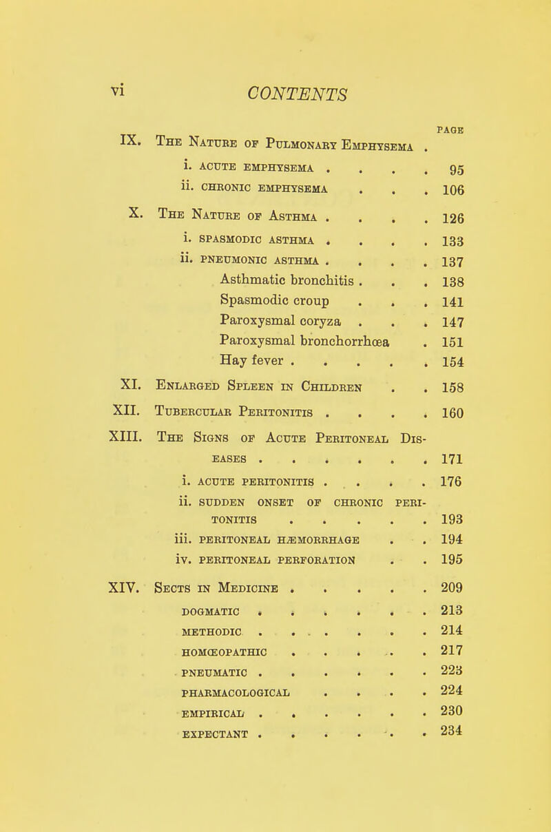 IX. PAGB The Natuee op Pulmonabt Emphysema . i. ACUTE EMPHYSEMA . 95 ii. CHEONIC EMPHYSEMA 106 X. XHE NaTTTR'R A fiTTmr A 126 i. SPASMODIC ASTHMA . . 133 ii. PNEUMONIC ASTHMA . 137 Asthmatic bronchitis . 138 Spasmodic croup 141 Paroxysmal coryza . 147 Paroxysmal bronchorrhcea 151 Hay fever . . . . 154 XI. Enlaeged Spleen in Childeen XII. TUBEECULAR PeEITONITIS . 160 XIII. The Signs of Acute Peeitoneal Dis- eases 171 i. acute PEEITONITIS . . 176 ii. SUDDEN ONSET OP CHEONIC PERI- TONITIS . . . . 1 no iii. PEEITONEAL H^MOEEHAGE 194 iV. PEEITONEAL PEEFOEATION XIV. Sects in Medicinb . . . . 209 DOGMATIC • . . . . 213 METHODIC . ... 214 HOMOEOPATHIC . . . .. 217 PNEUMATIC 223 PHARMACOLOGICAL 224 EMPIRICAL 230 EXPECTANT . . . . 284