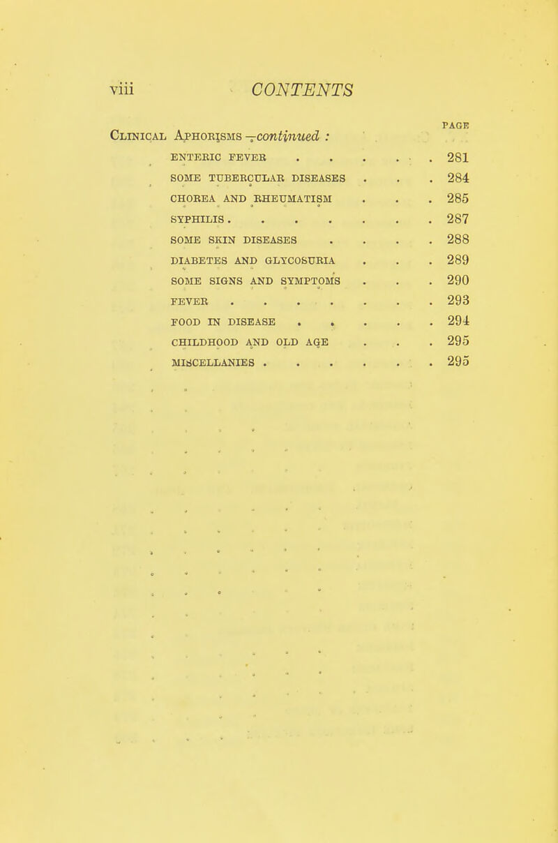 PAGK Clinical ApsonisMs—continued : ' . ENTEEIC FEVER . . . ... 281 SOME TUBERCULAR DISEASES . . . 284 CHOREA AND RHEUMATISM . . . 285 SYPHILIS 287 SOME SKIN DISEASES .... 288 DIABETES AND GLYCOSURIA . . . 289 SOME SIGNS AND SYMPTOMS . . . 290 FEVER . . . . . . . 293 FOOD IN DISEASE 294 CHILDHOOD AND OLD AGE . . .295 MiaCELLANIES . 295