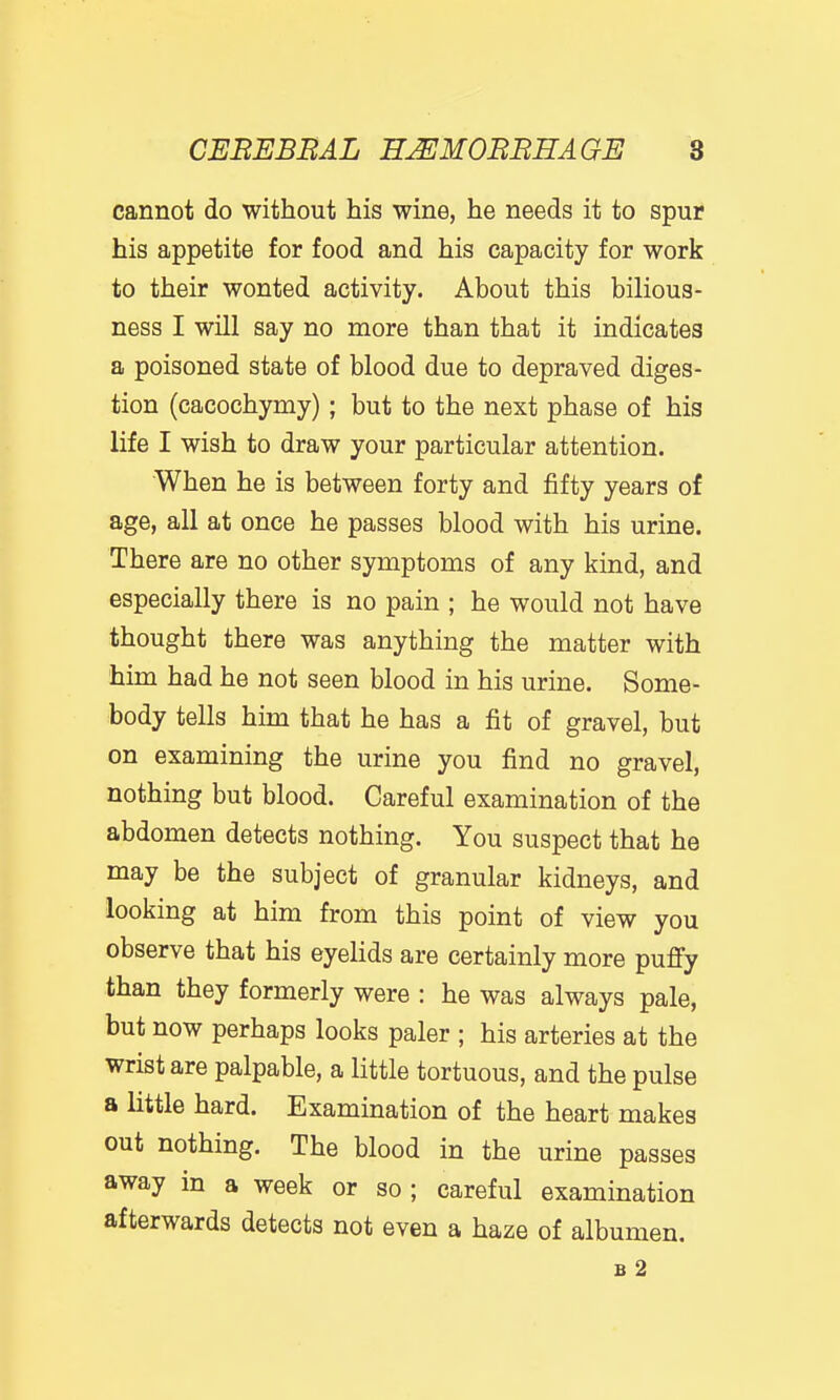 cannot do without his wine, he needs it to spur his appetite for food and his capacity for work to their wonted activity. About this bilious- ness I will say no more than that it indicates a poisoned state of blood due to depraved diges- tion (cacochymy) ; but to the next phase of his life I wish to draw your particular attention. When he is between forty and fifty years of age, all at once he passes blood with his urine. There are no other symptoms of any kind, and especially there is no pain ; he would not have thought there was anything the matter with him had he not seen blood in his urine. Some- body tells him that he has a fit of gravel, but on examining the urine you find no gravel, nothing but blood. Careful examination of the abdomen detects nothing. You suspect that he may be the subject of granular kidneys, and looking at him from this point of view you observe that his eyelids are certainly more pufiy than they formerly were : he was always pale, but now perhaps looks paler ; his arteries at the wrist are palpable, a little tortuous, and the pulse a little hard. Examination of the heart makes out nothing. The blood in the urine passes away in a week or so ; careful examination afterwards detects not even a haze of albumen. B 2