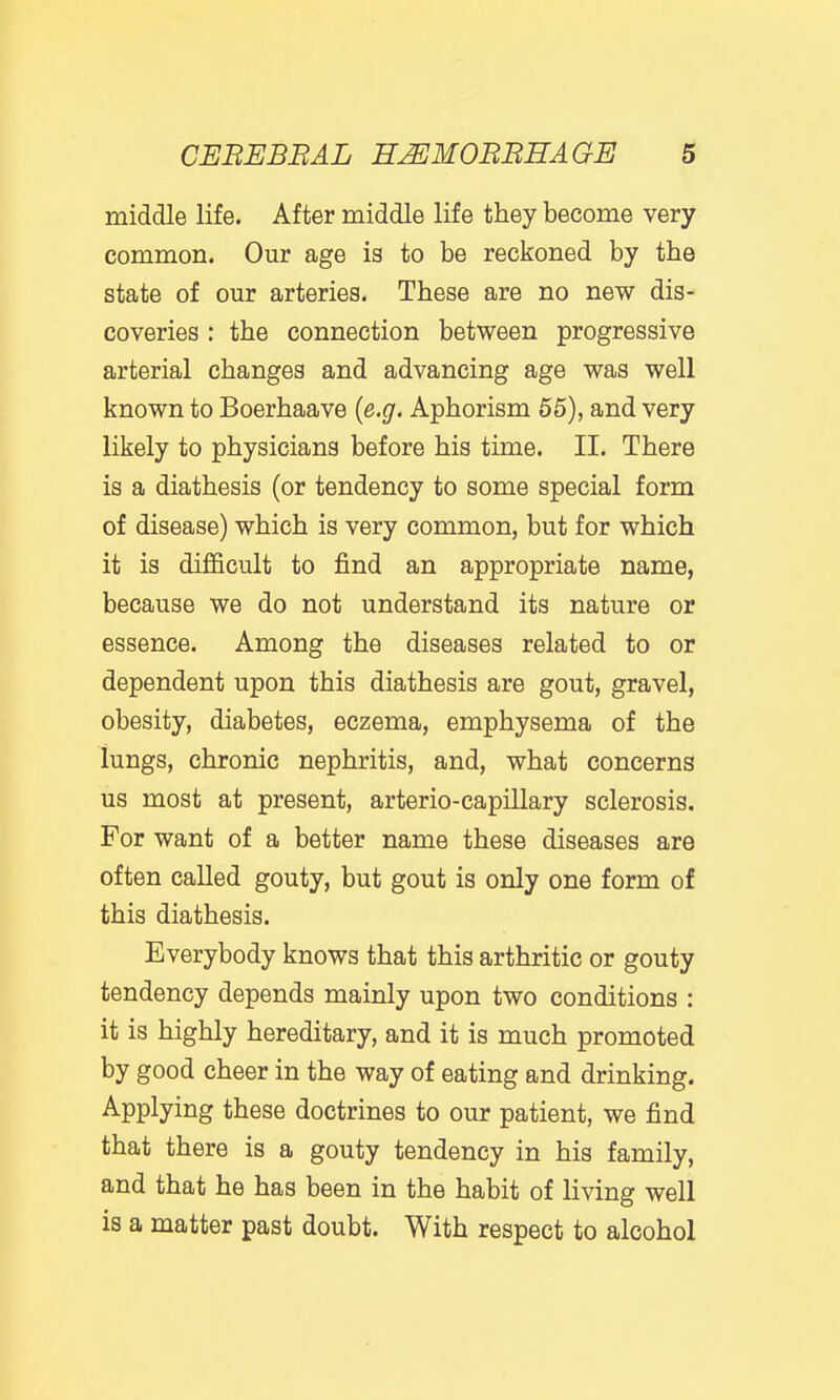 middle life. After middle life they become very common. Our age is to be reckoned by the state of our arteries. These are no new dis- coveries : the connection between progressive arterial changes and advancing age was well known to Boerhaave {e.g. Aphorism 55), and very likely to physicians before his time. II. There is a diathesis (or tendency to some special form of disease) which is very common, but for which it is difficult to find an appropriate name, because we do not understand its nature or essence. Among the diseases related to or dependent upon this diathesis are gout, gravel, obesity, diabetes, eczema, emphysema of the lungs, chronic nephritis, and, what concerns us most at present, arterio-capillary sclerosis. For want of a better name these diseases are often called gouty, but gout is only one form of this diathesis. Everybody knows that this arthritic or gouty tendency depends mainly upon two conditions : it is highly hereditary, and it is much promoted by good cheer in the way of eating and drinking. Applying these doctrines to our patient, we find that there is a gouty tendency in his family, and that he has been in the habit of living well is a matter past doubt. With respect to alcohol