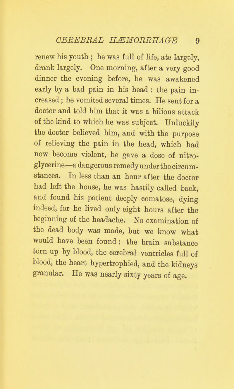 renew his youth ; he was full of life, ate largely, drank largely. One morning, after a very good dinner the evening before, he was awakened early by a bad pain in his head : the pain in- creased ; he vomited several times. He sent for a doctor and told him that it was a bilious attack of the kind to which he was subject. Unluckily the doctor believed him, and with the purpose of relieving the pain in the head, which had now become violent, he gave a dose of nitro- glycerine—a dangerous remedy under the circum- stances. In less than an hour after the doctor had left the house, he was hastily called back, and found his patient deeply comatose, dying indeed, for he lived only eight hours after the beginning of the headache. No examination of the dead body was made, but we know what would have been found: the brain substance torn up by blood, the cerebral ventricles full of blood, the heart hypertrophied, and the kidneys granular. He was nearly sixty years of age.