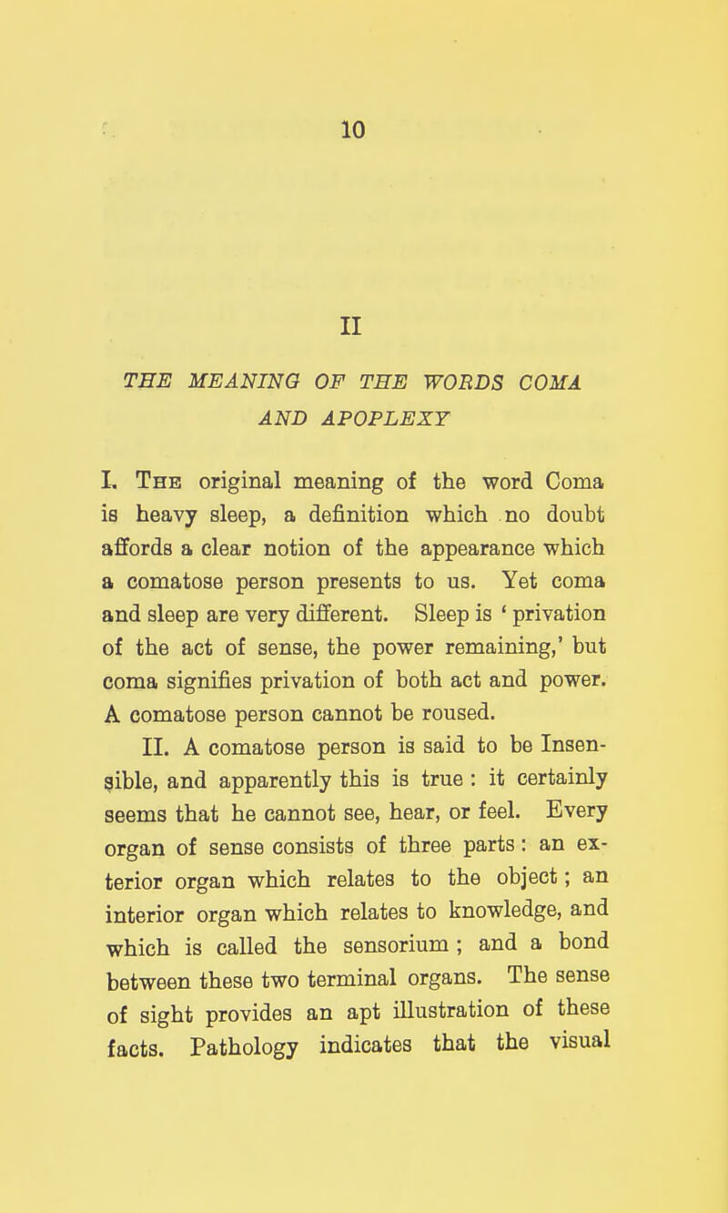 II THE MEANING OF THE WORDS COMA AND APOPLEXY L The original meaning of the word Coma is heavy sleep, a definition which no doubt affords a clear notion of the appearance which a comatose person presents to us. Yet coma and sleep are very different. Sleep is ' privation of the act of sense, the power remaining,' but coma signifies privation of both act and power. A comatose person cannot be roused. II. A comatose person is said to be Insen- sible, and apparently this is true : it certainly seems that he cannot see, hear, or feel. Every organ of sense consists of three parts: an ex- terior organ which relates to the object; an interior organ which relates to knowledge, and which is called the sensorium ; and a bond between these two terminal organs. The sense of sight provides an apt illustration of these facts. Pathology indicates that the visual