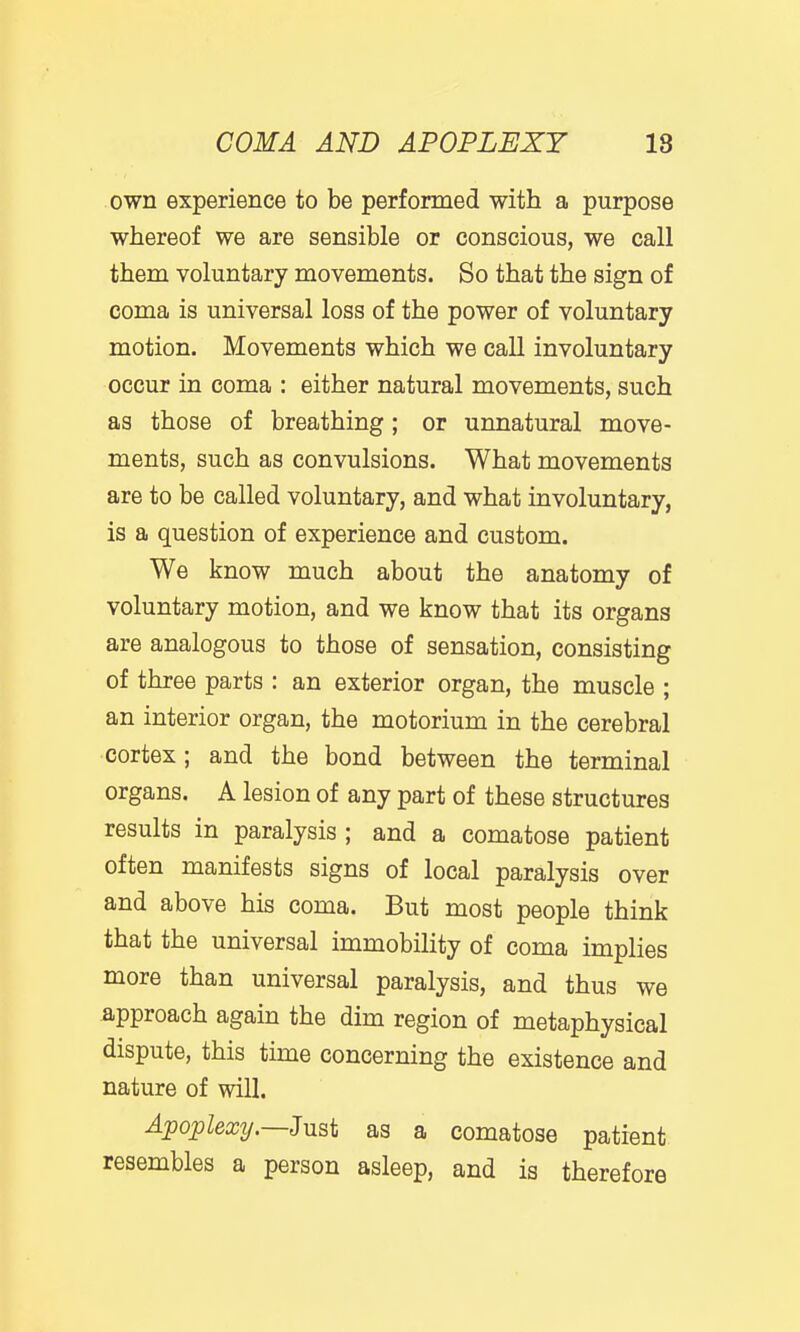 own experience to be performed with a purpose whereof we are sensible or conscious, we call them voluntary movements. So that the sign of coma is universal loss of the power of voluntary motion. Movements which we call involuntary occur in coma : either natural movements, such as those of breathing; or unnatural move- ments, such as convulsions. What movements are to be called voluntary, and what involuntary, is a question of experience and custom. We know much about the anatomy of voluntary motion, and we know that its organs are analogous to those of sensation, consisting of three parts : an exterior organ, the muscle ; an interior organ, the motorium in the cerebral cortex; and the bond between the terminal organs. A lesion of any part of these structures results in paralysis ; and a comatose patient often manifests signs of local paralysis over and above his coma. But most people think that the universal immobility of coma implies more than universal paralysis, and thus we approach again the dim region of metaphysical dispute, this time concerning the existence and nature of will. Apoplexy.—Jnsi as a comatose patient resembles a person asleep, and is therefore
