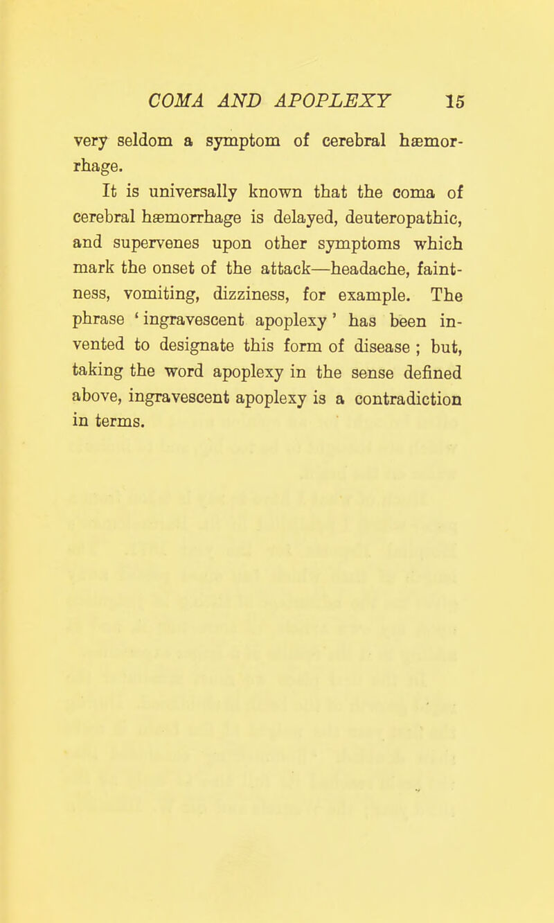 very seldom a symptom of cerebral hsemor- rhage. It is universally known that the coma of cerebral haemorrhage is delayed, deuteropathic, and supervenes upon other symptoms which mark the onset of the attack—headache, faint- ness, vomiting, dizziness, for example. The phrase ' ingravescent apoplexy' has been in- vented to designate this form of disease ; but, taking the word apoplexy in the sense defined above, ingravescent apoplexy is a contradiction in terms.