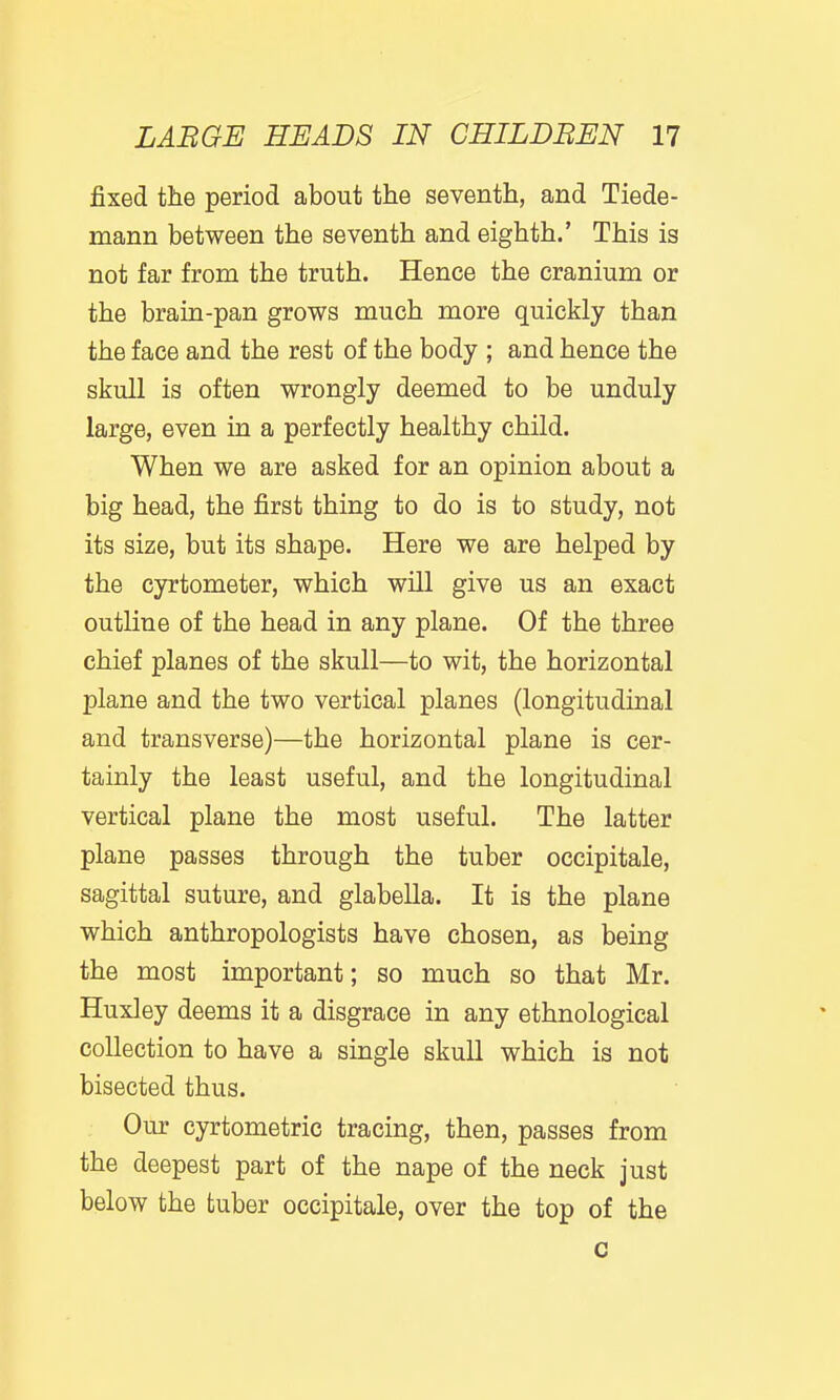 fixed the period about the seventh, and Tiede- mann between the seventh and eighth.' This is not far from the truth. Hence the cranium or the brain-pan grows much more quickly than the face and the rest of the body ; and hence the skull is often wrongly deemed to be unduly large, even in a perfectly healthy child. When we are asked for an opinion about a big head, the first thing to do is to study, not its size, but its shape. Here we are helped by the cyrtometer, which will give us an exact outline of the head in any plane. Of the three chief planes of the skull—to wit, the horizontal plane and the two vertical planes (longitudinal and transverse)—the horizontal plane is cer- tainly the least useful, and the longitudinal vertical plane the most useful. The latter plane passes through the tuber occipitale, sagittal suture, and glabella. It is the plane which anthropologists have chosen, as being the most important; so much so that Mr. Huxley deems it a disgrace in any ethnological collection to have a single skull which is not bisected thus. Our cyrtometric tracing, then, passes from the deepest part of the nape of the neck just below the tuber occipitale, over the top of the c