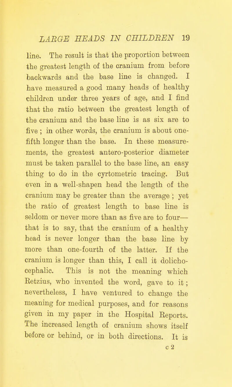 line. The result is that the proportion between the greatest length of the cranium from before backwards and the base line is changed. I have measured a good many heads of healthy- children under three years of age, and I find that the ratio between the greatest length of the cranium and the base line is as six are to five ; in other words, the cranium is about one- fifth longer than the base. In these measure- ments, the greatest antero-posterior diameter must be taken parallel to the base line, an easy thing to do in the cyrtometric tracing. But even in a well-shapen head the length of the cranium may be greater than the average ; yet the ratio of greatest length to base line is seldom or never more than as five are to four— that is to say, that the cranium of a healthy head is never longer than the base line by more than one-fourth of the latter. If the cranium is longer than this, I call it dolicho- cephalic. This is not the meaning which Retzius, who invented the word, gave to it; nevertheless, I have ventured to change the meaning for medical purposes, and for reasons given in my paper in the Hospital Reports. The increased length of cranium shows itself before or behind, or in both directions. It is c 2