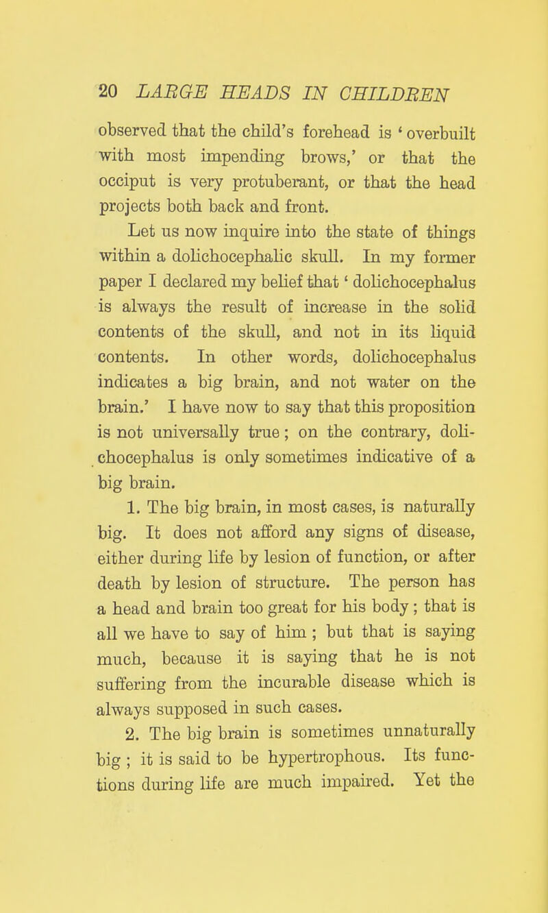 observed that the child's forehead is * overbuilt with most impending brows,' or that the occiput is very protuberant, or that the head projects both back and front. Let us now inquire into the state of things within a dolichocephaHc skull. In my former paper I declared my belief that' dolichocephalus is always the result of increase in the solid contents of the skull, and not in its liquid contents. In other words, dolichocephalus indicates a big brain, and not water on the brain.' I have now to say that this proposition is not universally true; on the contrary, doH- chocephalus is only sometimes indicative of a big brain. 1. The big brain, in most cases, is naturally big. It does not afford any signs of disease, either during life by lesion of function, or after death by lesion of structure. The person has a head and brain too great for his body; that is all we have to say of him ; but that is saying much, because it is saying that he is not suffering from the incurable disease which is always supposed in such cases. 2. The big brain is sometimes unnaturally big ; it is said to be hypertrophous. Its func- tions during life are much impaired. Yet the