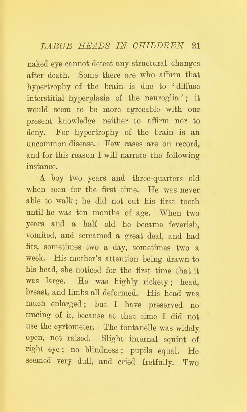 naked eye cannot detect any structural changes after death. Some there are who affirm that hypertrophy of the brain is due to ' diffuse interstitial hyperplasia of the neuroglia ' ; it would seem to be more agreeable with our present knowledge neither to affirm nor to deny. For hypertrophy of the brain is an uncommon disease. Few cases are on record, and for this reason I will narrate the following instance. A boy two years and three-quarters old: when seen for the first time. He was never able to walk ; he did not cut his first tooth until he was ten months of age. When two years and a half old he became feverish^ vomited, and screamed a great deal, and had fits, sometimes two a day, sometimes two a week. His mother's attention being drawn to his head, she noticed for the first time that it was large. He was highly rickety; head, breast, and limbs all deformed. His head was much enlarged; but I have preserved no tracing of it, because at that time I did not use the cyrtometer. The fontanelle was widely open, not raised. Slight internal squint of right eye; no blindness; pupils equal. He seemed very dull, and cried fretfully. Two