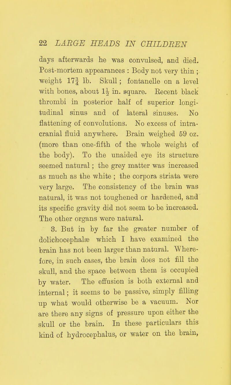 days afterwards he was convulsed, and died. Post-mortem appearances : Body not very thin ; weight 17| lb. Skull; fontanelle on a level with bones, about 1^ in. square. Recent black thrombi in posterior half of superior longi- tudinal sinus and of lateral sinuses. No flattening of convolutions. No excess of intra- cranial fluid anywhere. Brain weighed 59 oz. (more than one-fifth of the whole weight of the body). To the unaided eye its structure seemed natural; the grey matter was increased as much as the white ; the corpora striata were very large. The consistency of the brain was natural, it was not toughened or hardened, and its specific gravity did not seem to be increased. The other organs were natural. 3. But in by far the greater number of dolichocephalsB which I have examined the brain has not been larger than natural. Where- fore, in such cases, the brain does not fill the skull, and the space between them is occupied by water. The effusion is both external and internal; it seems to be passive, simply filling up what would otherwise be a vacuum. Nor are there any signs of pressure upon either the skull or the brain. In these particulars this kind of hydrocephalus, or water on the brain,