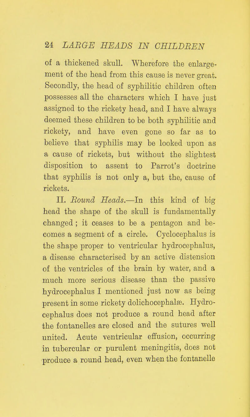 of a thickened skull. Wherefore the enlarge- ment of the head from this cause is never great. Secondly, the head of syphilitic children often possesses all the characters which I have just assigned to the rickety head, and I have always deemed these children to be both syphilitic and rickety, and have even gone so far as to believe that syphilis may be looked upon as a cause of rickets, but without the slightest disposition to assent to Parrot's doctrine that syphilis is not only a, but the, cause of rickets. II. Round Heads.—In this kind of big head the shape of the skull is fundamentally changed ; it ceases to be a pentagon and be- comes a segment of a circle. Cyclocephalus is the shape proper to ventricular hydrocephalus, a disease characterised by an active distension of the ventricles of the brain by water, and a much more serious disease than the passive hydrocephalus I mentioned just now as being present in some rickety dolichocephalse. Hydro- cephalus does not produce a round head after the fontanelles are closed and the sutures well united. Acute ventricular effusion, occurring in tubercular or purulent meningitis, does not produce a round head, even when the fontanelle