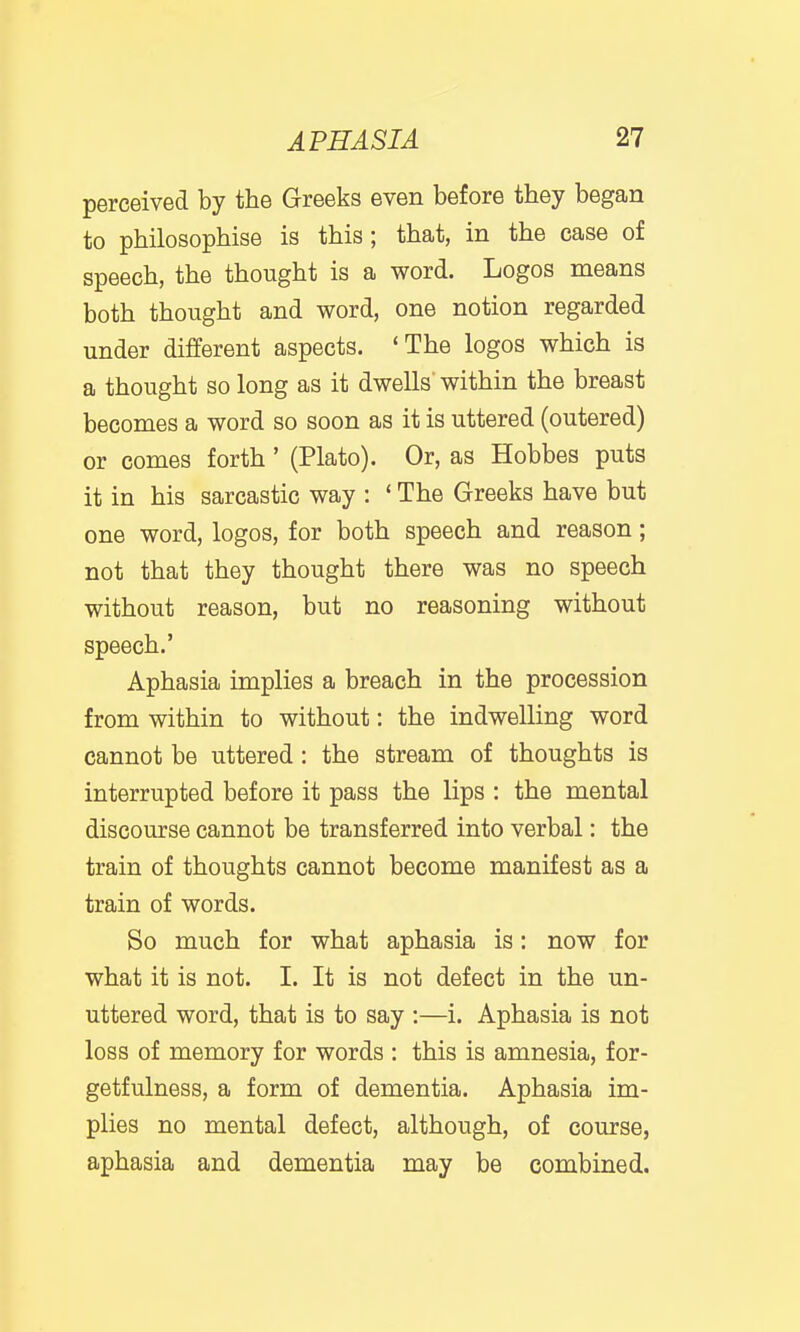 perceived by the Greeks even before they began to philosophise is this; that, in the case of speech, the thought is a word. Logos means both thought and word, one notion regarded under different aspects. 'The logos which is a thought so long as it dwells' within the breast becomes a word so soon as it is uttered (outered) or comes forth' (Plato). Or, as Hobbes puts it in his sarcastic way : * The Greeks have but one word, logos, for both speech and reason; not that they thought there was no speech without reason, but no reasoning without speech.' Aphasia implies a breach in the procession from within to without: the indwelling word cannot be uttered : the stream of thoughts is interrupted before it pass the lips : the mental discourse cannot be transferred into verbal: the train of thoughts cannot become manifest as a train of words. So much for what aphasia is: now for what it is not. I. It is not defect in the un- uttered word, that is to say :—i. Aphasia is not loss of memory for words : this is amnesia, for- getfulness, a form of dementia. Aphasia im- plies no mental defect, although, of course, aphasia and dementia may be combined.