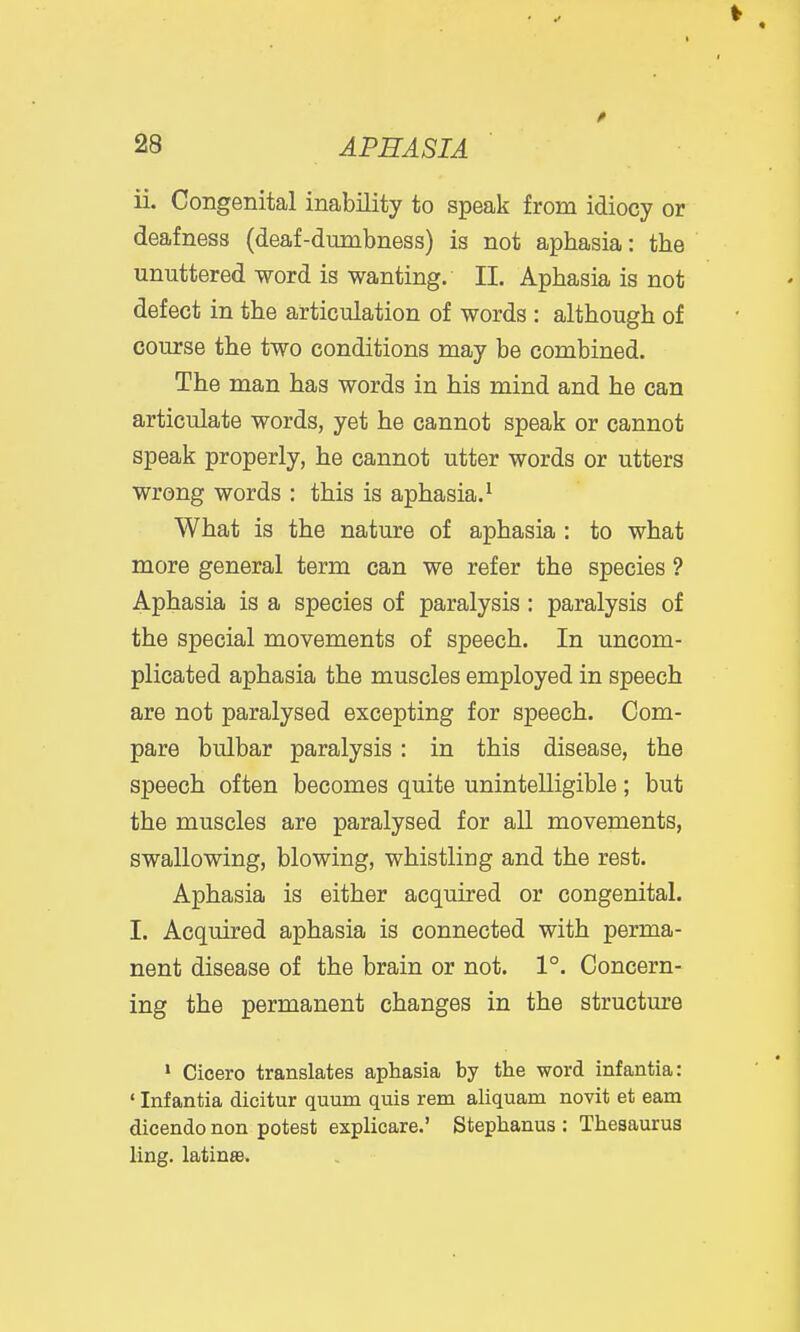 ii. Congenital inability to speak from idiocy or deafness (deaf-dumbness) is not aphasia: the unuttered word is wanting. 11. Aphasia is not defect in the articulation of words : although of course the two conditions may be combined. The man has words in his mind and he can articulate words, yet he cannot speak or cannot speak properly, he cannot utter words or utters wrong words : this is aphasia.' What is the nature of aphasia : to what more general term can we refer the species ? Aphasia is a species of paralysis: paralysis of the special movements of speech. In uncom- plicated aphasia the muscles employed in speech are not paralysed excepting for speech. Com- pare bulbar paralysis : in this disease, the speech often becomes quite unintelligible; but the muscles are paralysed for all movements, swallowing, blowing, whistling and the rest. Aphasia is either acquired or congenital. I. Acquired aphasia is connected with perma- nent disease of the brain or not. 1°. Concern- ing the permanent changes in the structure * Cicero translates aphasia by the word infantia: ' Infantia dicitur quum quis rem aliquam novit et earn dicendo non potest explicare.' Stephanus : Thesaurus ling, latinas.