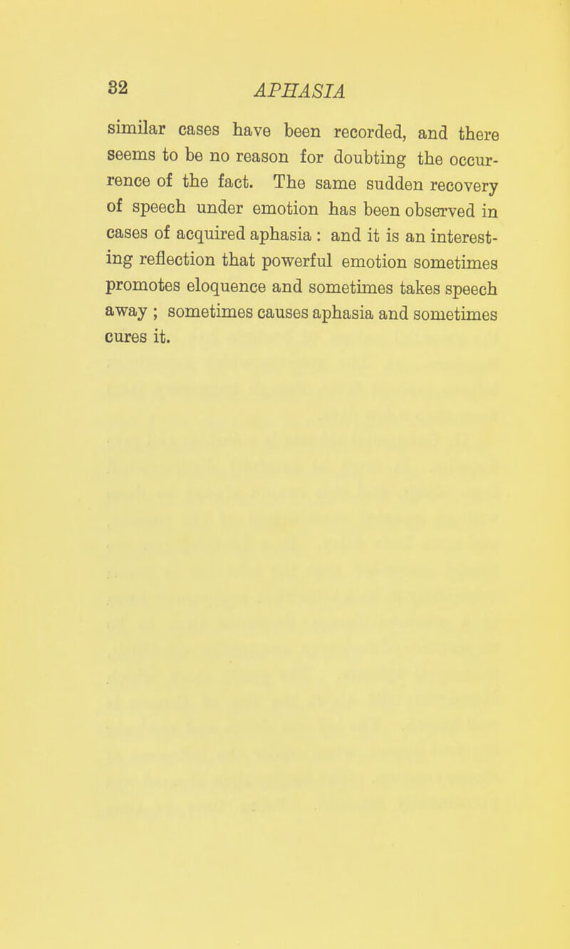 similar cases have been recorded, and there seems to be no reason for doubting the occur- rence of the fact. The same sudden recovery of speech under emotion has been observed in cases of acquired aphasia : and it is an interest- ing reflection that powerful emotion sometimes promotes eloquence and sometimes takes speech away ; sometimes causes aphasia and sometimes cures it.
