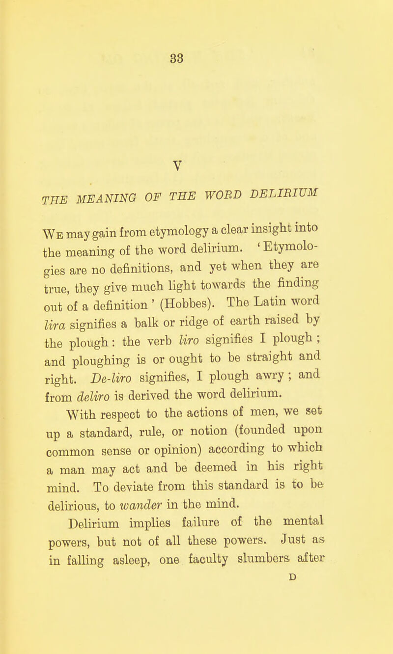 V THE MEANING OF THE WOBD DELIRIUM We may gain from etymology a clear insight into the meaning of the word delhium. ' Etymolo- gies are no definitions, and yet when they are true, they give much light towards the finding out of a definition ' (Hobbes). The Latin word lira signifies a balk or ridge of earth raised by the plough: the verb liro signifies I plough ; and ploughing is or ought to be straight and right. De-liro signifies, I plough awry ; and from deliro is derived the word delirium. With respect to the actions of men, we set up a standard, rule, or notion (founded upon common sense or opinion) according to which a man may act and be deemed in his right mind. To deviate from this standard is to be delirious, to wander in the mind. Delirium implies failure of the mental powers, but not of all these powers. Just as in falling asleep, one faculty slumbers after D