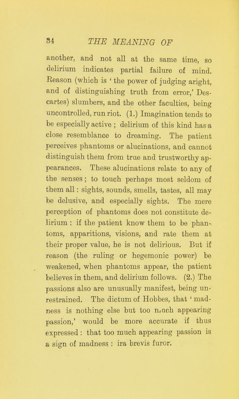 another, and not all at the same time, so delirium indicates partial failure of mind. Reason (which is ' the power of judging aright, and of distinguishing truth from error,' Des- cartes) slumbers, and the other faculties, being uncontrolled, run riot. (1.) Imagination tends to be especially active ; delirium of this kind has a close resemblance to dreaming. The patient perceives phantoms or alucinations, and cannot distinguish them from true and trustworthy ap- pearances. These alucinations relate to any of the senses; to touch perhaps most seldom of them all: sights, sounds, smells, tastes, all may be delusive, and especially sights. The mere perception of phantoms does not constitute de- lirium : if the patient know them to be phan- toms, apparitions, visions, and rate them at their proper value, he is not delirious. But if reason (the ruling or hegemonic power) be weakened, when phantoms appear, the patient believes in them, and delirium follows. (2.) The passions also are unusually manifest, being un- restrained. The dictum of Hobbes, that ' mad- ness is nothing else but too mach appearing passion,' would be more accurate if thus expressed : that too much appearing passion is a sign of madness : ira brevis furor.