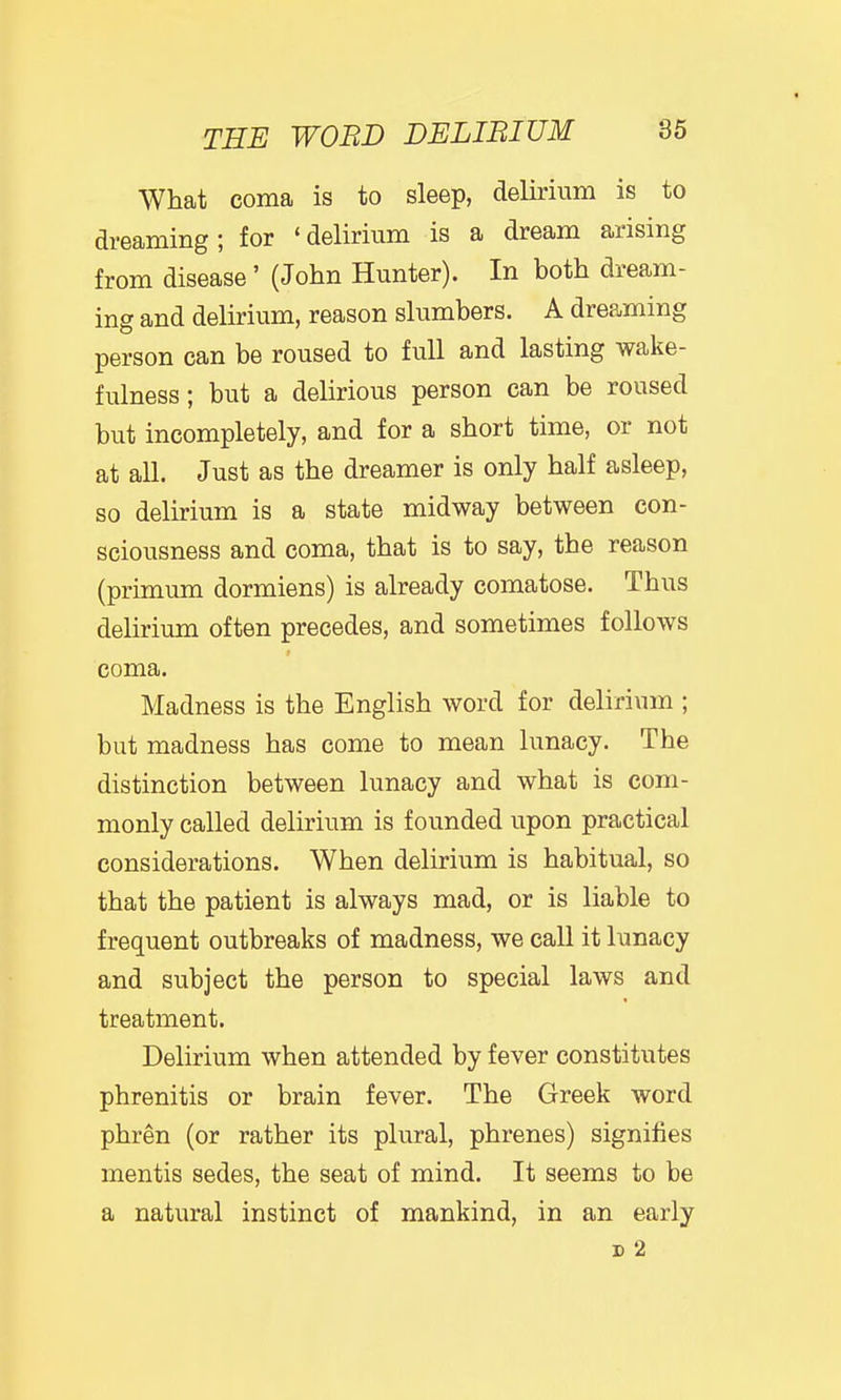 What coma is to sleep, delirium is to dreaming; for 'delirium is a dream arising from disease ' (John Hunter). In both dream- ing and delirium, reason slumbers. A dreaming person can be roused to full and lasting wake- fulness; but a delirious person can be roused but incompletely, and for a short time, or not at all. Just as the dreamer is only half asleep, so delirium is a state midway between con- sciousness and coma, that is to say, the reason (primum dormiens) is already comatose. Thus delirium often precedes, and sometimes follows 9 coma. Madness is the English word for delirium ; but madness has come to mean lunacy. The distinction between lunacy and what is com- monly called delirium is founded upon practical considerations. When delirium is habitual, so that the patient is always mad, or is liable to frequent outbreaks of madness, we call it lunacy and subject the person to special laws and treatment. Delirium when attended by fever constitutes phrenitis or brain fever. The Greek word phren (or rather its plural, phrenes) signifies mentis sedes, the seat of mind. It seems to be a natural instinct of mankind, in an early D 2