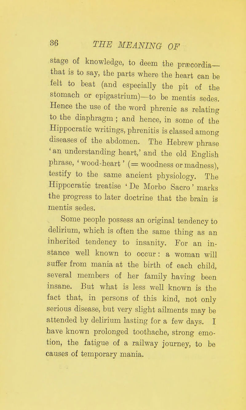 stage of knowledge, to deem the prjecordia- that is to say, the parts where the heart can be felt to beat (and especially the pit of the stomach or epigastrium)—to be mentis sedes. Hence the use of the word phrenic as relating to the diaphragm ; and hence, in some of the Hippocratic writings, phrenitis is classed among diseases of the abdomen. The Hebrew phrase 'an understanding heart,' and the old English phrase, ' wood-heart' (= woodness or madness), testify to the same ancient physiology. The Hippocratic treatise ' De Morbo Sacro' marks the progress to later doctrine that the brain is mentis sedes. Some people possess an original tendency to delirium, which is often the same thing as an inherited tendency to insanity. For an in- stance well known to occur : a woman will suffer from mania at the birth of each child, several members of her family having been insane. But what is less well known is the fact that, in persons of this kind, not only serious disease, but very slight ailments may be attended by delirium lasting for a few days. I have known prolonged toothache, strong emo- tion, the fatigue of a railway journey, to be causes of temporary mania.