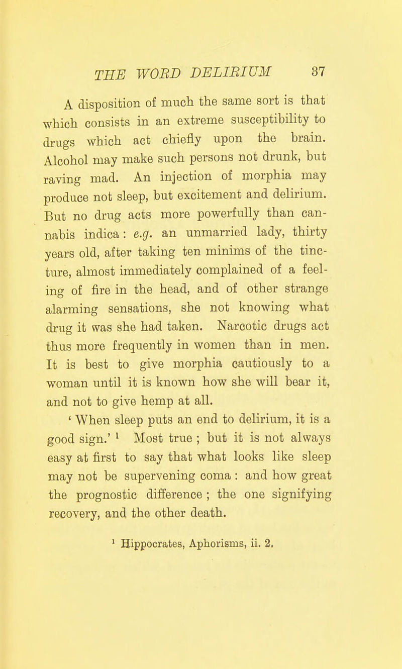 A disposition of much the same sort is that which consists in an extreme susceptibility to drugs which act chiefly upon the brain. Alcohol may make such persons not drunk, but raving mad. An injection of morphia may produce not sleep, but excitement and delirium. But no drug acts more powerfully than can- nabis indica: e.g. an unmarried lady, thirty years old, after taking ten minims of the tinc- ture, almost immediately complained of a feel- ing of fire in the head, and of other strange alarming sensations, she not knowing what drug it was she had taken. Narcotic drugs act thus more frequently in women than in men. It is best to give morphia cautiously to a woman until it is known how she will bear it, and not to give hemp at all. ' When sleep puts an end to delirium, it is a good sign.' ^ Most true ; but it is not always easy at first to say that what looks like sleep may not be supervening coma : and how great the prognostic difference ; the one signifying recovery, and the other death. ' Hippocrates, Aphorisms, ii. 2,