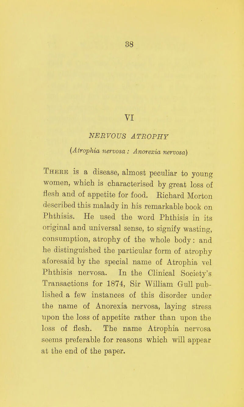 88 VI NERVOUS ATROPHY {Atrophia nervosa: Anorexia nervosa) Theke is a disease, almost peculiar to young women, which is characterised by great loss of flesh and of appetite for food. Eichard Morton described this malady in his remarkable book on Phthisis. He used the word Phthisis in its original and universal sense, to signify wasting, consumption, atrophy of the whole body: and he distinguished the particular form of atrophy aforesaid by the special name of Atrophia vel Phthisis nervosa. In the Clinical Society's Transactions for 1874, Sir William Gull pub- lished a few instances of this disorder under the name of Anorexia nervosa, laying stress upon the loss of appetite rather than upon the loss of flesh. The name Atrophia nervosa seems preferable for reasons which will appear at the end of the paper.