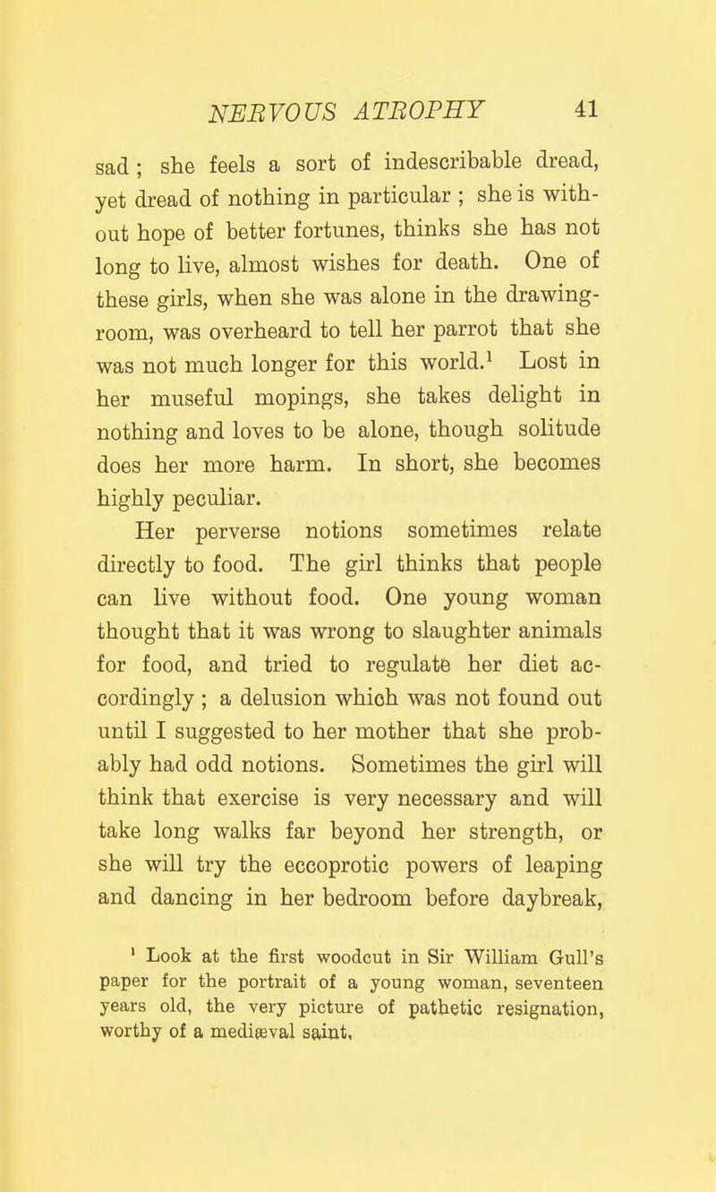 sad ; she feels a sort of indescribable dread, yet dread of nothing in particular ; she is with- out hope of better fortunes, thinks she has not long to live, almost wishes for death. One of these girls, when she was alone in the drawing- room, was overheard to tell her parrot that she was not much longer for this world. ^ Lost in her museful mopings, she takes delight in nothing and loves to be alone, though solitude does her more harm. In short, she becomes highly peculiar. Her perverse notions sometimes relate directly to food. The girl thinks that people can live without food. One young woman thought that it was wrong to slaughter animals for food, and tried to regulate her diet ac- cordingly ; a delusion which was not found out until I suggested to her mother that she prob- ably had odd notions. Sometimes the girl will think that exercise is very necessary and will take long walks far beyond her strength, or she will try the eccoprotic powers of leaping and dancing in her bedroom before daybreak, ' Look at the first woodcut in Sir William Gull's paper for the portrait of a young woman, seventeen years old, the very picture of pathetic resignation, worthy of a mediaeval saint.