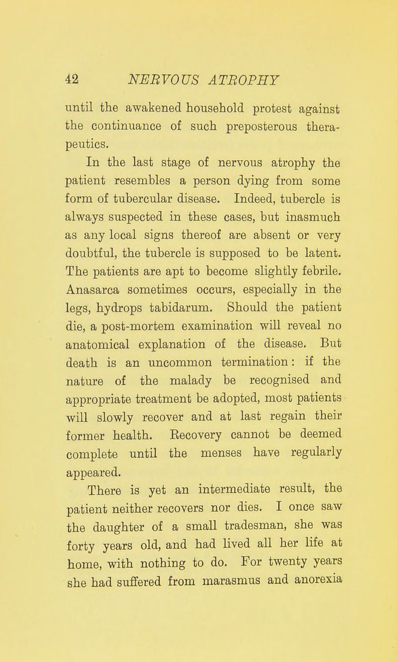until the awakened household protest against the continuance of such preposterous thera- peutics. In the last stage of nervous atrophy the patient resembles a person dying from some form of tubercular disease. Indeed, tubercle is always suspected in these cases, but inasmuch as any local signs thereof are absent or very doubtful, the tubercle is supposed to be latent. The patients are apt to become slightly febrile. Anasarca sometimes occurs, especially in the legs, hydrops tabidarum. Should the patient die, a post-mortem examination will reveal no anatomical explanation of the disease. But death is an uncommon termination: if the nature of the malady be recognised and appropriate treatment be adopted, most patients will slowly recover and at last regain their former health. Eecovery cannot be deemed complete until the menses have regularly appeared. There is yet an intermediate result, the patient neither recovers nor dies. I once saw the daughter of a small tradesman, she was forty years old, and had lived all her life at home, with nothing to do. For twenty years she had suffered from marasmus and anorexia