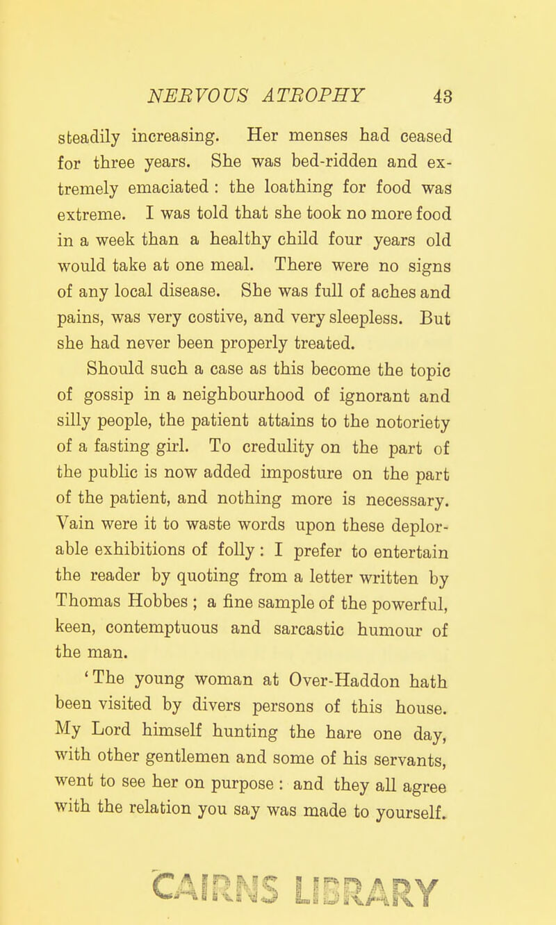 steadily increasing. Her menses had ceased for three years. She was bed-ridden and ex- tremely emaciated : the loathing for food was extreme. I was told that she took no more food in a week than a healthy child four years old would take at one meal. There were no signs of any local disease. She was full of aches and pains, was very costive, and very sleepless. But she had never been properly treated. Should such a case as this become the topic of gossip in a neighbourhood of ignorant and silly people, the patient attains to the notoriety of a fasting girl. To credulity on the part of the public is now added imposture on the part of the patient, and nothing more is necessary. Vain were it to waste words upon these deplor- able exhibitions of folly: I prefer to entertain the reader by quoting from a letter written by Thomas Hobbes ; a fine sample of the powerful, keen, contemptuous and sarcastic humour of the man. 'The young woman at Over-Haddon hath been visited by divers persons of this house. My Lord himself hunting the hare one day, with other gentlemen and some of his servants, went to see her on purpose : and they all agree with the relation you say was made to yourself. 'CAIRNS LIBRARY