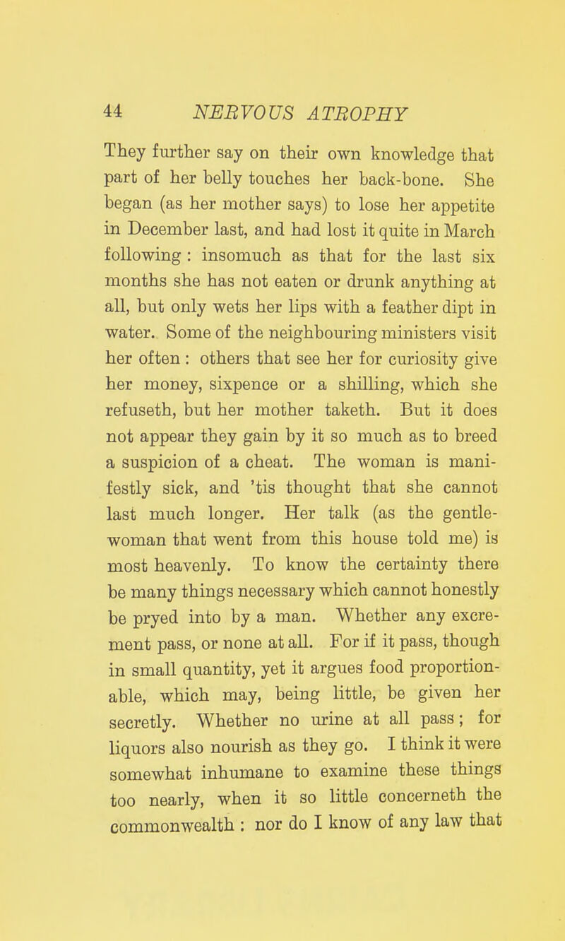 They further say on their own knowledge that part of her belly touches her back-bone. She began (as her mother says) to lose her appetite in December last, and had lost it quite in March following : insomuch as that for the last six months she has not eaten or drunk anything at all, but only wets her lips with a feather dipt in water. Some of the neighbouring ministers visit her often : others that see her for curiosity give her money, sixpence or a shilling, which she refuseth, but her mother taketh. But it does not appear they gain by it so much as to breed a suspicion of a cheat. The woman is mani- festly sick, and 'tis thought that she cannot last much longer. Her talk (as the gentle- woman that went from this house told me) is most heavenly. To know the certainty there be many things necessary which cannot honestly be pryed into by a man. Whether any excre- ment pass, or none at all. For if it pass, though in small quantity, yet it argues food proportion- able, which may, being little, be given her secretly. Whether no urine at all pass; for liquors also nourish as they go. I think it were somewhat inhumane to examine these things too nearly, when it so little concerneth the commonwealth : nor do I know of any law that