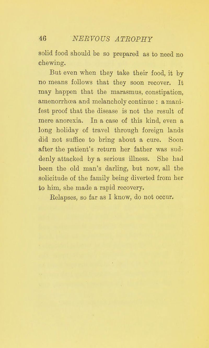 solid food should be so prepared as to need no chewing. But even when they take their food, it by no means follows that they soon recover. It may happen that the marasmus, constipation, amenorrhoea and melancholy continue : a mani- fest proof that the disease is not the result of mere anorexia. In a case of this kind, even a long holiday of travel through foreign lands did not suffice to bring about a cure. Soon after the patient's return her father was sud- denly attacked by a serious illness. She had been the old man's darling, but now, all the solicitude of the family being diverted from her to him, she made a rapid recovery. Eelapses, so far as I know, do not occur.