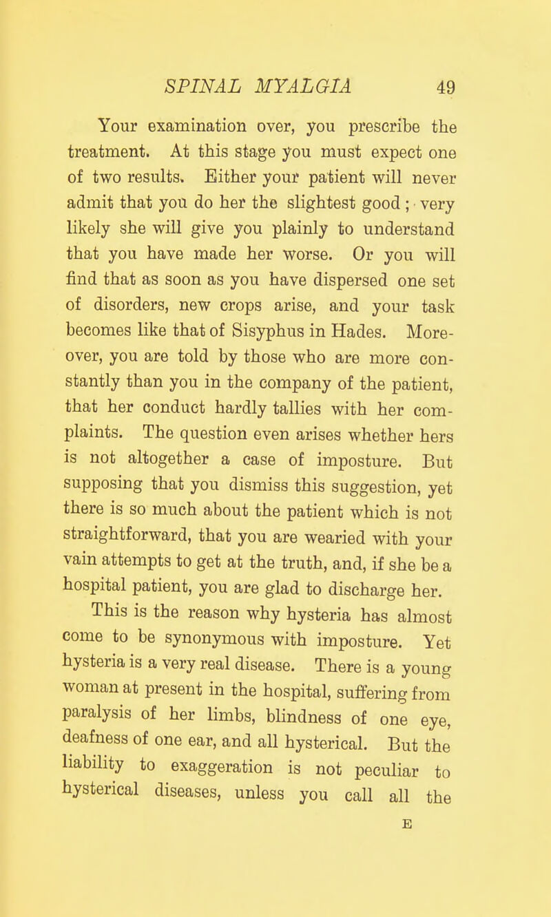 Your examination over, you prescribe the treatment. At this stage you must expect one of two results. Either your patient will never admit that you do her the slightest good ; • very likely she will give you plainly to understand that you have made her worse. Or you will find that as soon as you have dispersed one set of disorders, new crops arise, and your task becomes like that of Sisyphus in Hades. More- over, you are told by those who are more con- stantly than you in the company of the patient, that her conduct hardly tallies with her com- plaints. The question even arises whether hers is not altogether a case of imposture. But supposing that you dismiss this suggestion, yet there is so much about the patient which is not straightforward, that you are wearied with your vain attempts to get at the truth, and, if she be a hospital patient, you are glad to discharge her. This is the reason why hysteria has almost come to be synonymous with imposture. Yet hysteria is a very real disease. There is a young woman at present in the hospital, suffering from paralysis of her limbs, blindness of one eye, deafness of one ear, and all hysterical. But the liability to exaggeration is not peculiar to hysterical diseases, unless you call all the E